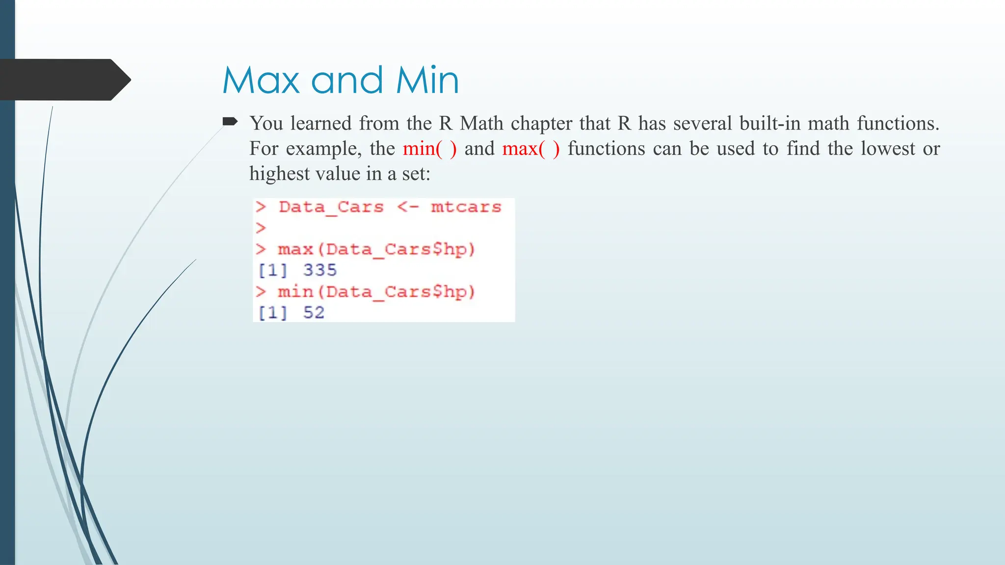 Max and Min
 You learned from the R Math chapter that R has several built-in math functions.
For example, the min( ) and max( ) functions can be used to find the lowest or
highest value in a set:
 