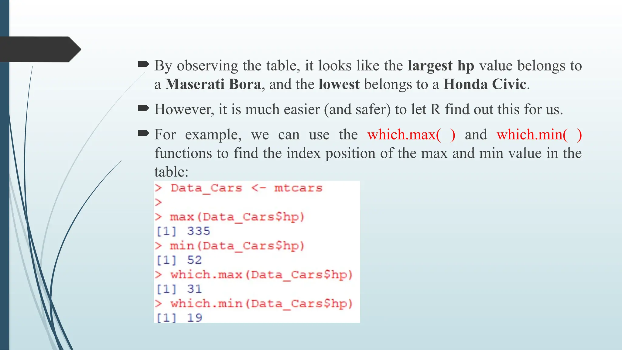  By observing the table, it looks like the largest hp value belongs to
a Maserati Bora, and the lowest belongs to a Honda Civic.
 However, it is much easier (and safer) to let R find out this for us.
 For example, we can use the which.max( ) and which.min( )
functions to find the index position of the max and min value in the
table:
 