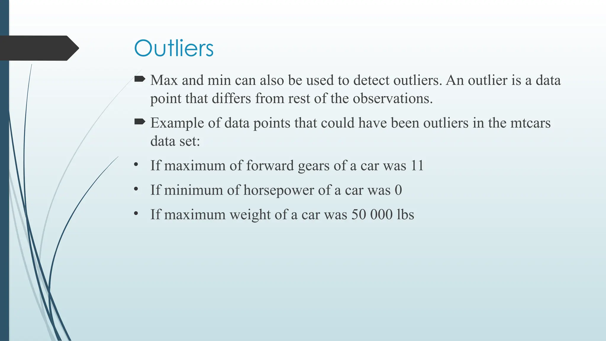 Outliers
 Max and min can also be used to detect outliers. An outlier is a data
point that differs from rest of the observations.
 Example of data points that could have been outliers in the mtcars
data set:
• If maximum of forward gears of a car was 11
• If minimum of horsepower of a car was 0
• If maximum weight of a car was 50 000 lbs
 