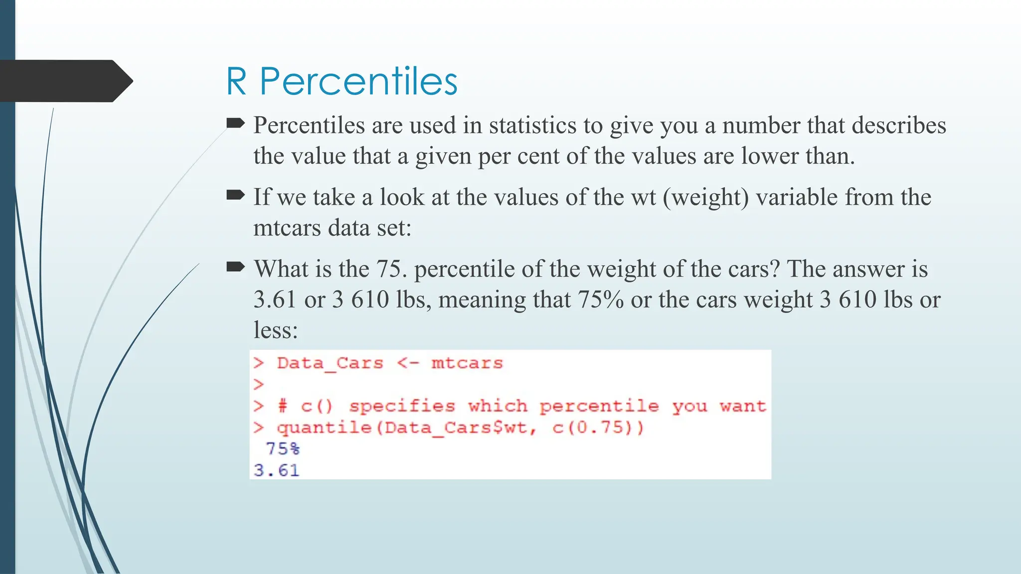 R Percentiles
 Percentiles are used in statistics to give you a number that describes
the value that a given per cent of the values are lower than.
 If we take a look at the values of the wt (weight) variable from the
mtcars data set:
 What is the 75. percentile of the weight of the cars? The answer is
3.61 or 3 610 lbs, meaning that 75% or the cars weight 3 610 lbs or
less:
 