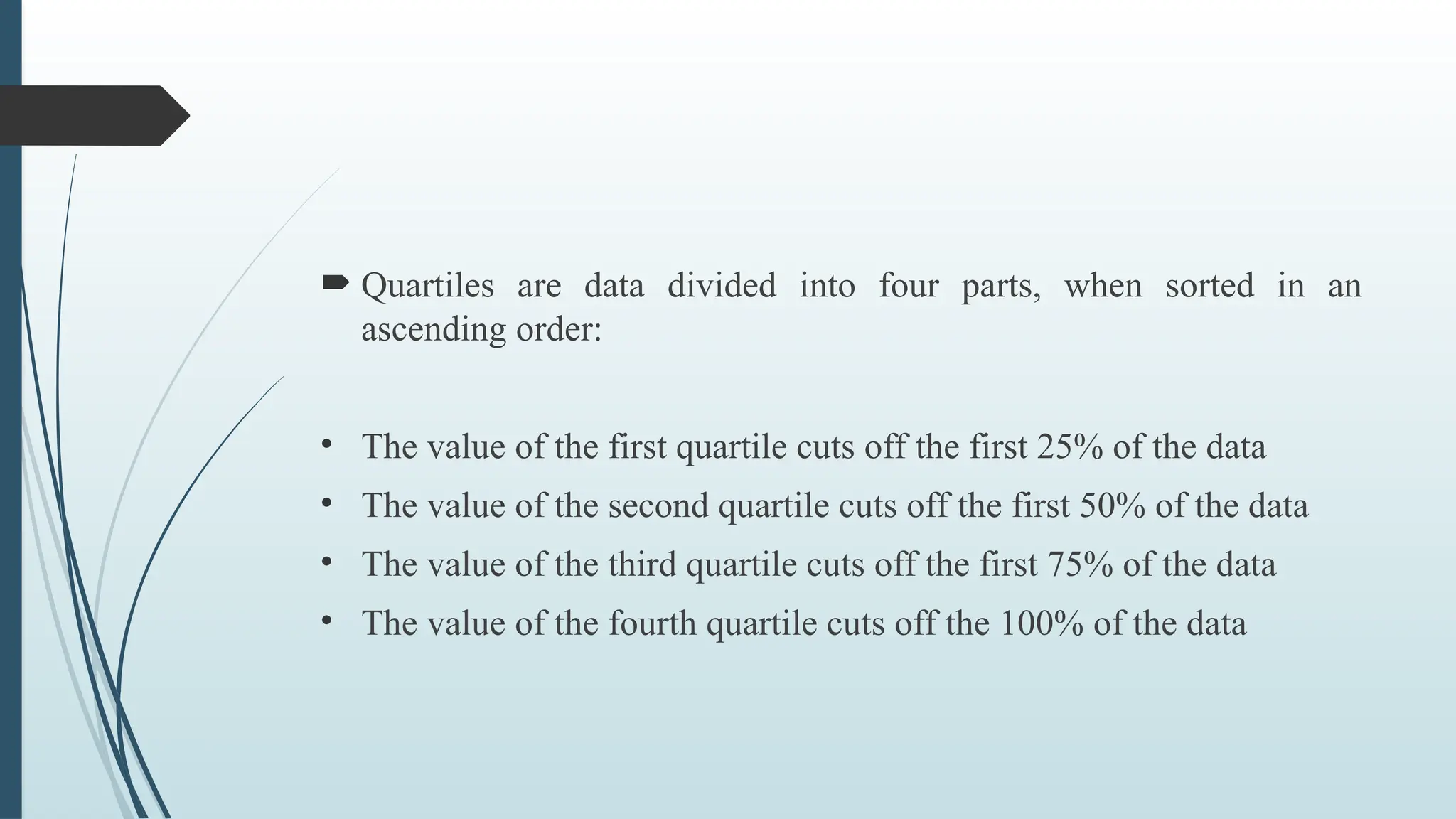  Quartiles are data divided into four parts, when sorted in an
ascending order:
• The value of the first quartile cuts off the first 25% of the data
• The value of the second quartile cuts off the first 50% of the data
• The value of the third quartile cuts off the first 75% of the data
• The value of the fourth quartile cuts off the 100% of the data
 