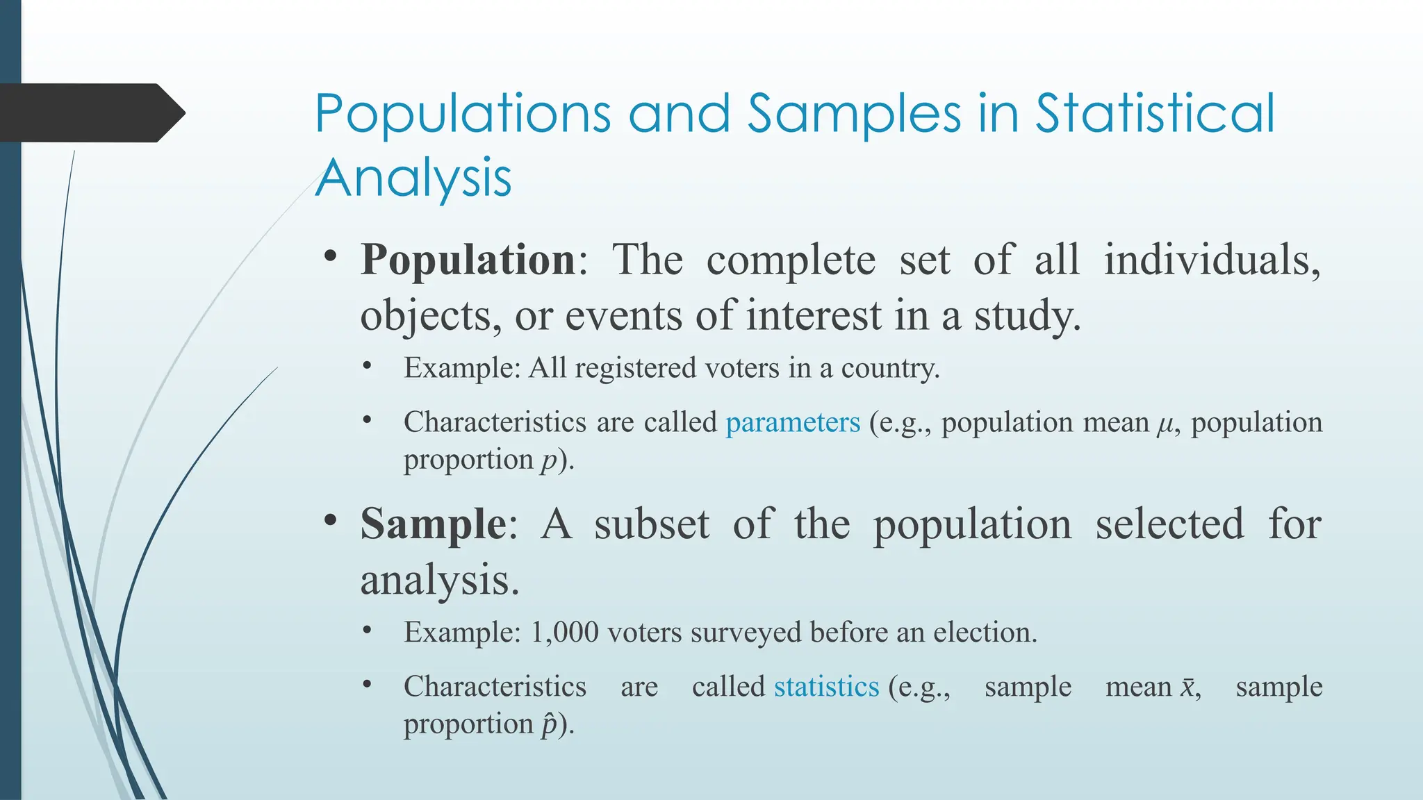 Populations and Samples in Statistical
Analysis
• Population: The complete set of all individuals,
objects, or events of interest in a study.
• Example: All registered voters in a country.
• Characteristics are called parameters (e.g., population mean μ, population
proportion p).
• Sample: A subset of the population selected for
analysis.
• Example: 1,000 voters surveyed before an election.
• Characteristics are called statistics (e.g., sample mean x
̄ , sample
proportion p
̂ ).
 