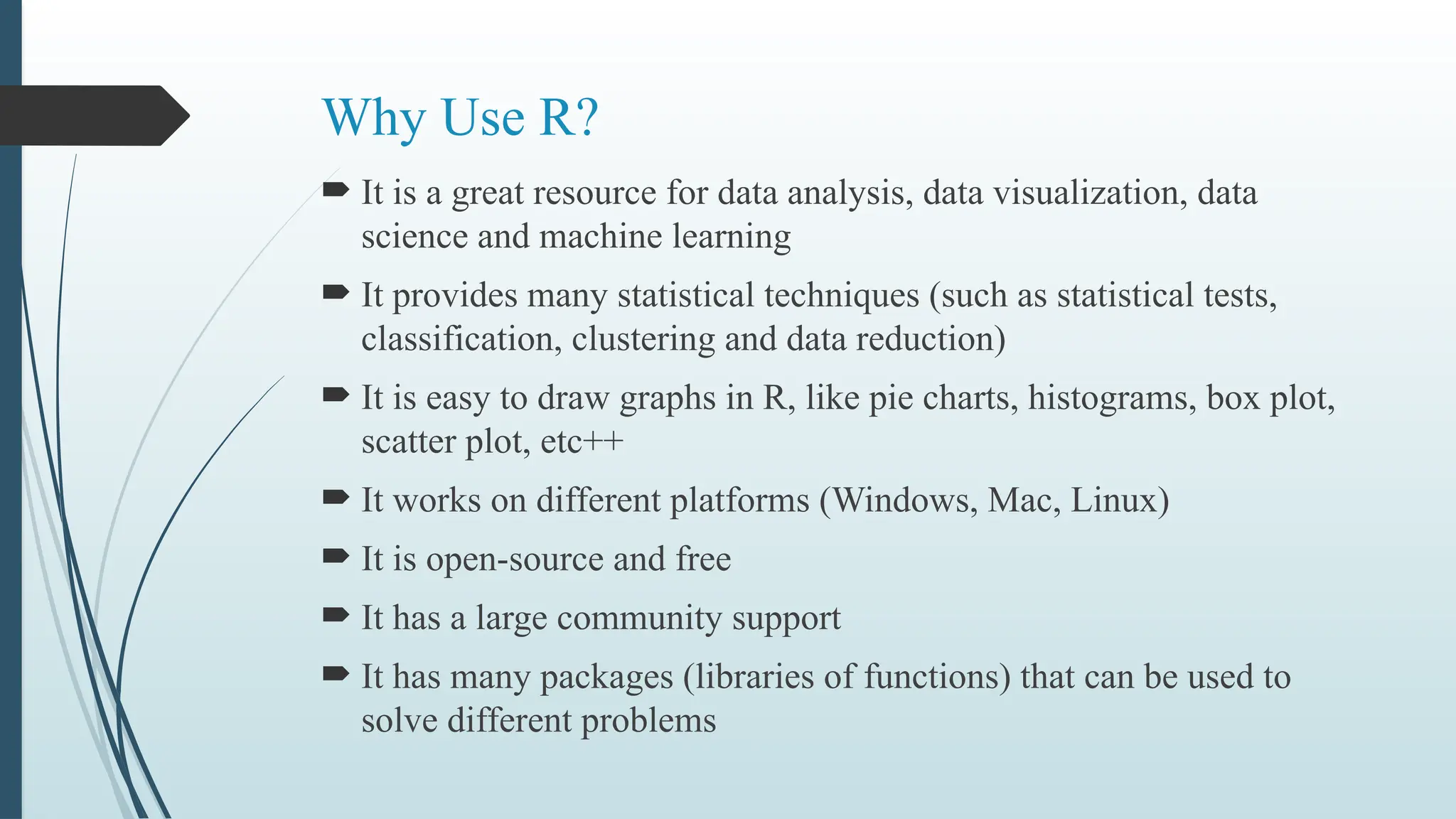 Why Use R?
 It is a great resource for data analysis, data visualization, data
science and machine learning
 It provides many statistical techniques (such as statistical tests,
classification, clustering and data reduction)
 It is easy to draw graphs in R, like pie charts, histograms, box plot,
scatter plot, etc++
 It works on different platforms (Windows, Mac, Linux)
 It is open-source and free
 It has a large community support
 It has many packages (libraries of functions) that can be used to
solve different problems
 