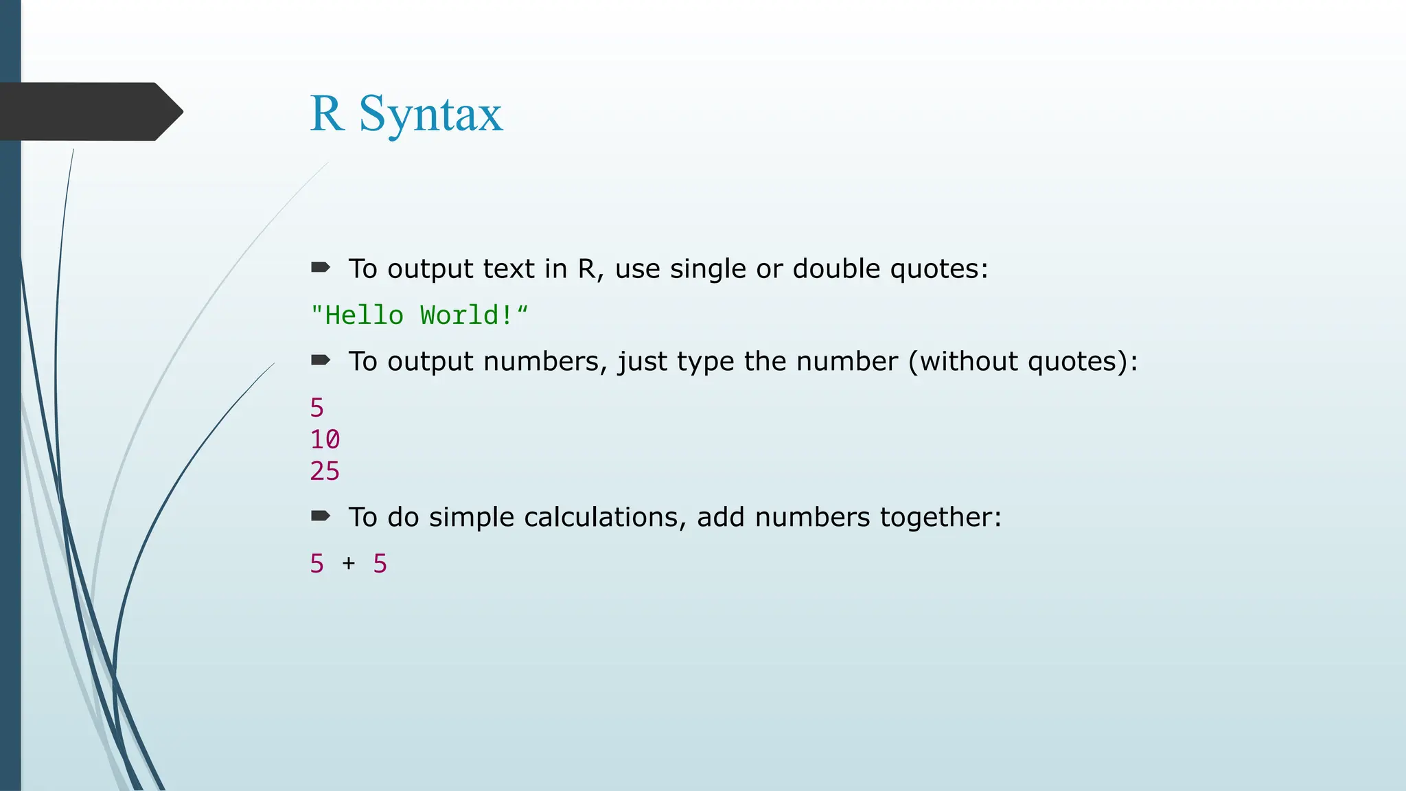 R Syntax
 To output text in R, use single or double quotes:
"Hello World!“
 To output numbers, just type the number (without quotes):
5
10
25
 To do simple calculations, add numbers together:
5 + 5
 