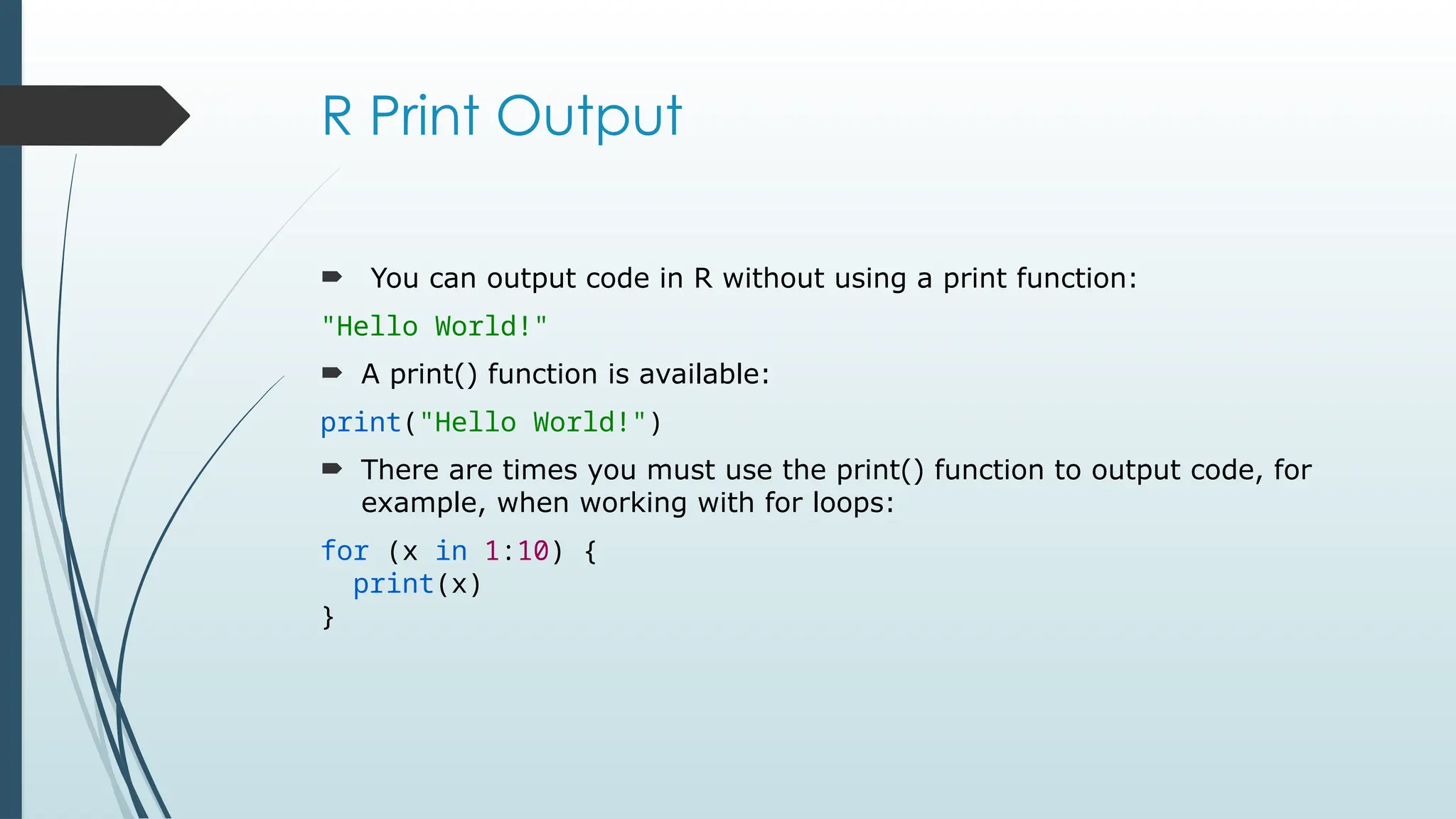 R Print Output
 You can output code in R without using a print function:
"Hello World!"
 A print() function is available:
print("Hello World!")
 There are times you must use the print() function to output code, for
example, when working with for loops:
for (x in 1:10) {
print(x)
}
 