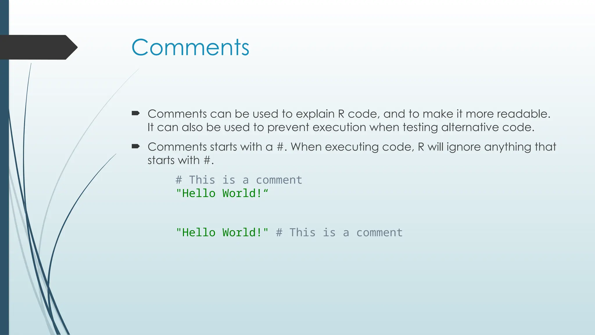 Comments
 Comments can be used to explain R code, and to make it more readable.
It can also be used to prevent execution when testing alternative code.
 Comments starts with a #. When executing code, R will ignore anything that
starts with #.
# This is a comment
"Hello World!“
"Hello World!" # This is a comment
 