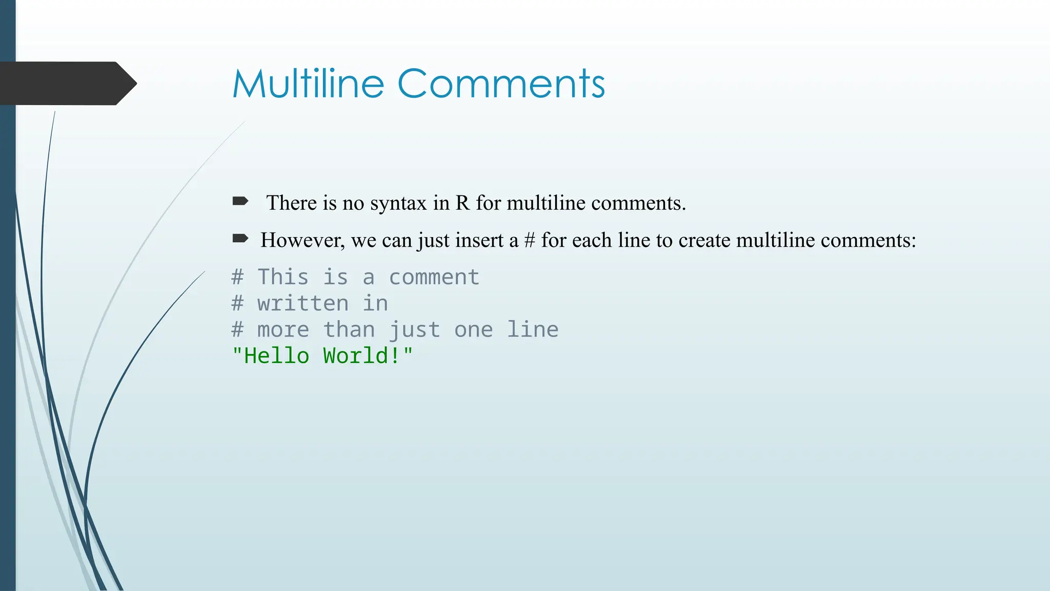 Multiline Comments
 There is no syntax in R for multiline comments.
 However, we can just insert a # for each line to create multiline comments:
# This is a comment
# written in
# more than just one line
"Hello World!"
 
