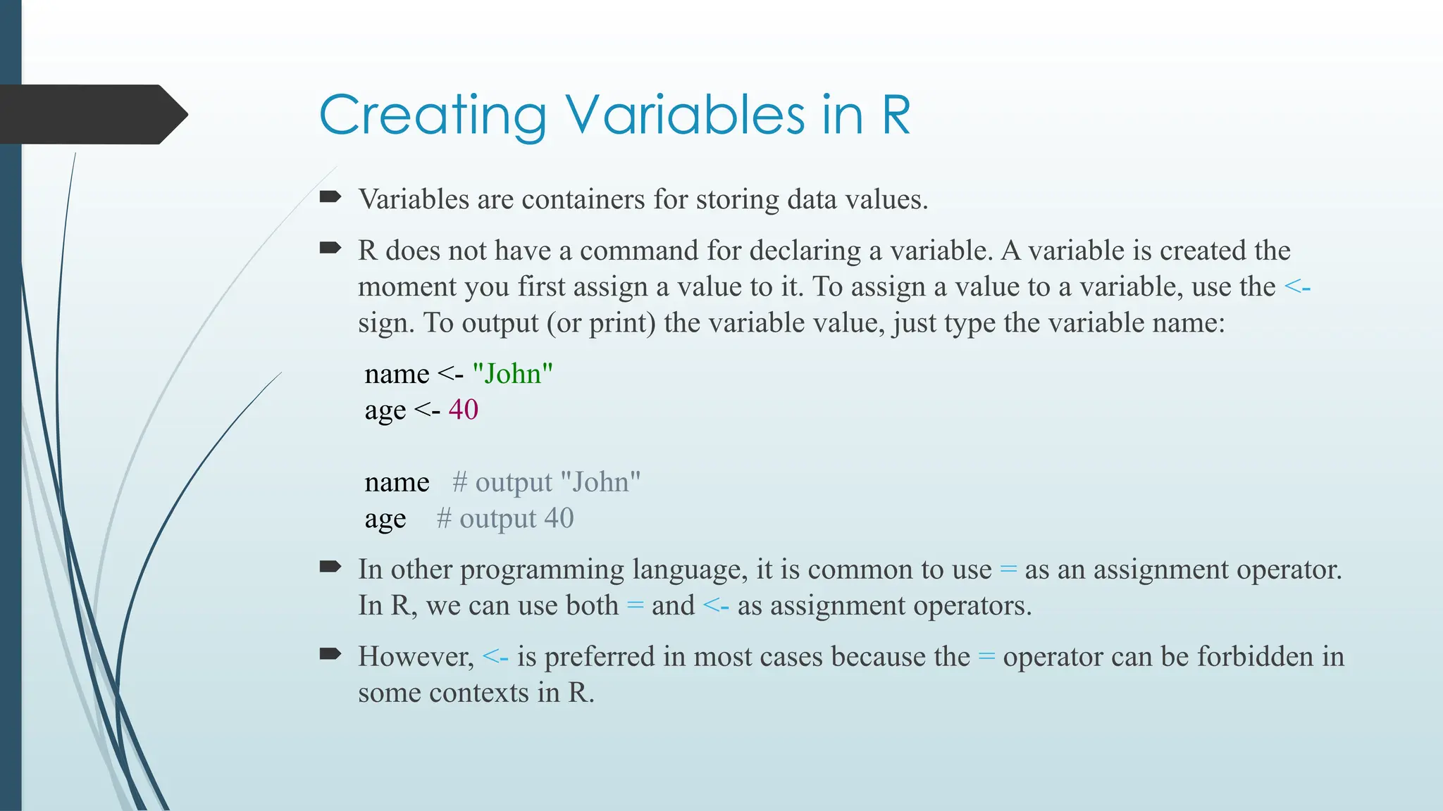 Creating Variables in R
 Variables are containers for storing data values.
 R does not have a command for declaring a variable. A variable is created the
moment you first assign a value to it. To assign a value to a variable, use the <-
sign. To output (or print) the variable value, just type the variable name:
name <- "John"
age <- 40
name # output "John"
age # output 40
 In other programming language, it is common to use = as an assignment operator.
In R, we can use both = and <- as assignment operators.
 However, <- is preferred in most cases because the = operator can be forbidden in
some contexts in R.
 