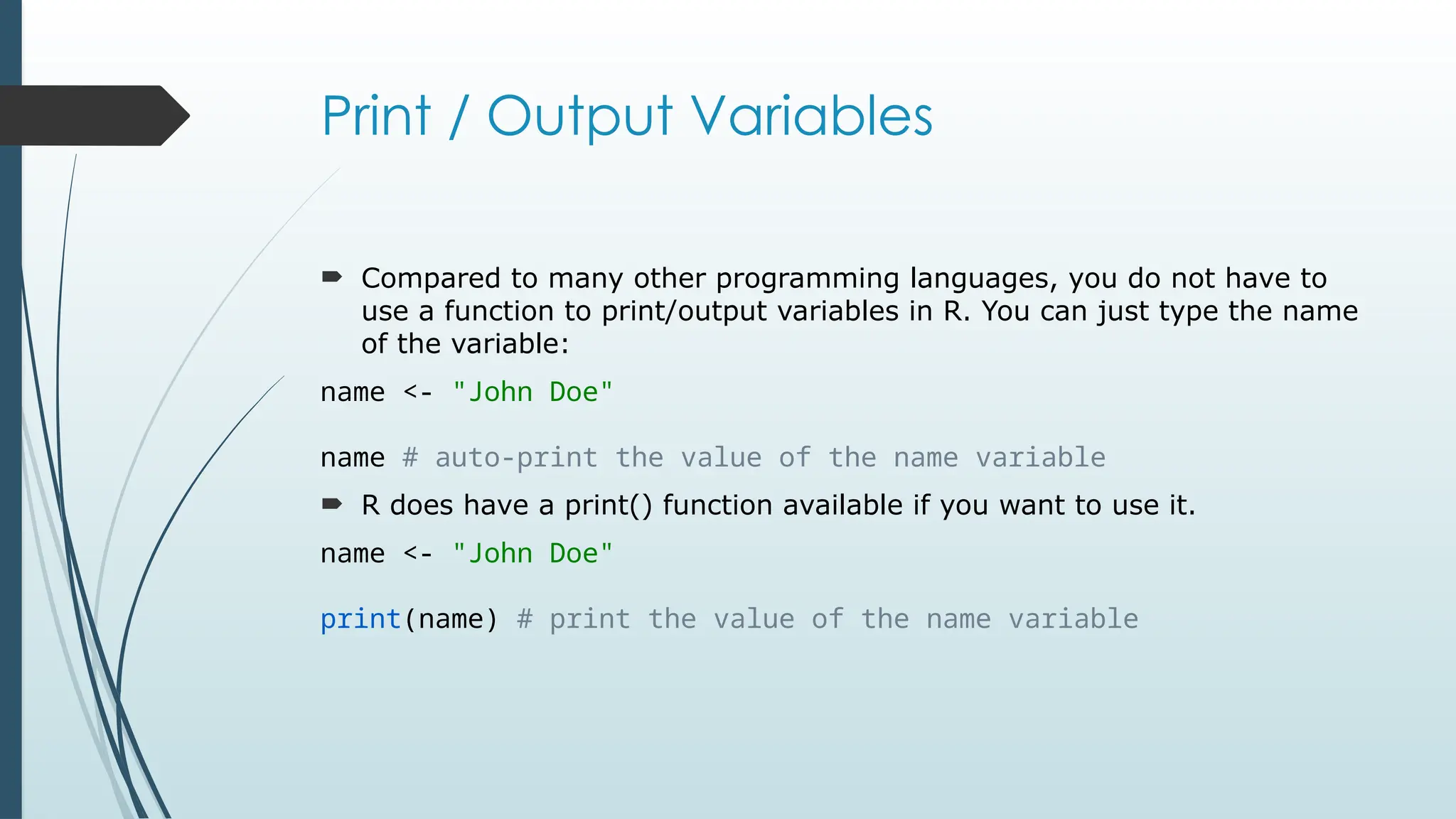Print / Output Variables
 Compared to many other programming languages, you do not have to
use a function to print/output variables in R. You can just type the name
of the variable:
name <- "John Doe"
name # auto-print the value of the name variable
 R does have a print() function available if you want to use it.
name <- "John Doe"
print(name) # print the value of the name variable
 