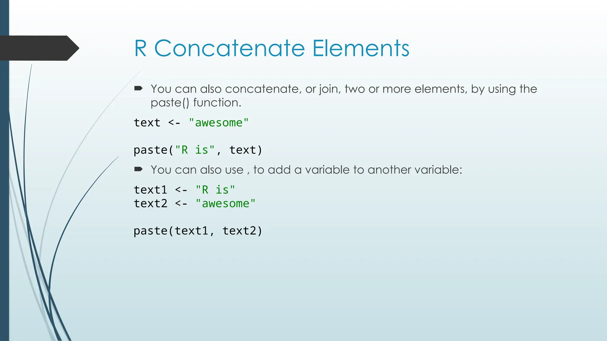 R Concatenate Elements
 You can also concatenate, or join, two or more elements, by using the
paste() function.
text <- "awesome"
paste("R is", text)
 You can also use , to add a variable to another variable:
text1 <- "R is"
text2 <- "awesome"
paste(text1, text2)
 