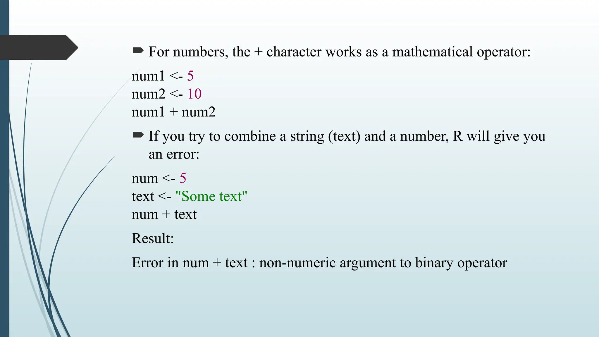  For numbers, the + character works as a mathematical operator:
num1 <- 5
num2 <- 10
num1 + num2
 If you try to combine a string (text) and a number, R will give you
an error:
num <- 5
text <- "Some text"
num + text
Result:
Error in num + text : non-numeric argument to binary operator
 