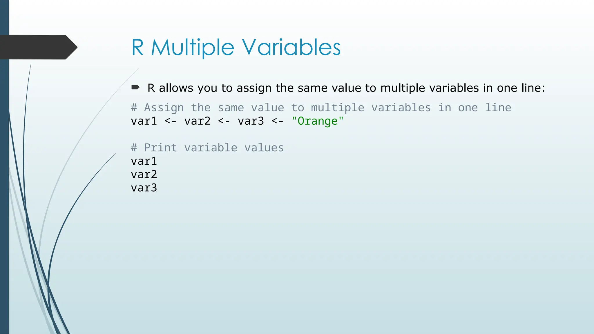 R Multiple Variables
 R allows you to assign the same value to multiple variables in one line:
# Assign the same value to multiple variables in one line
var1 <- var2 <- var3 <- "Orange"
# Print variable values
var1
var2
var3
 
