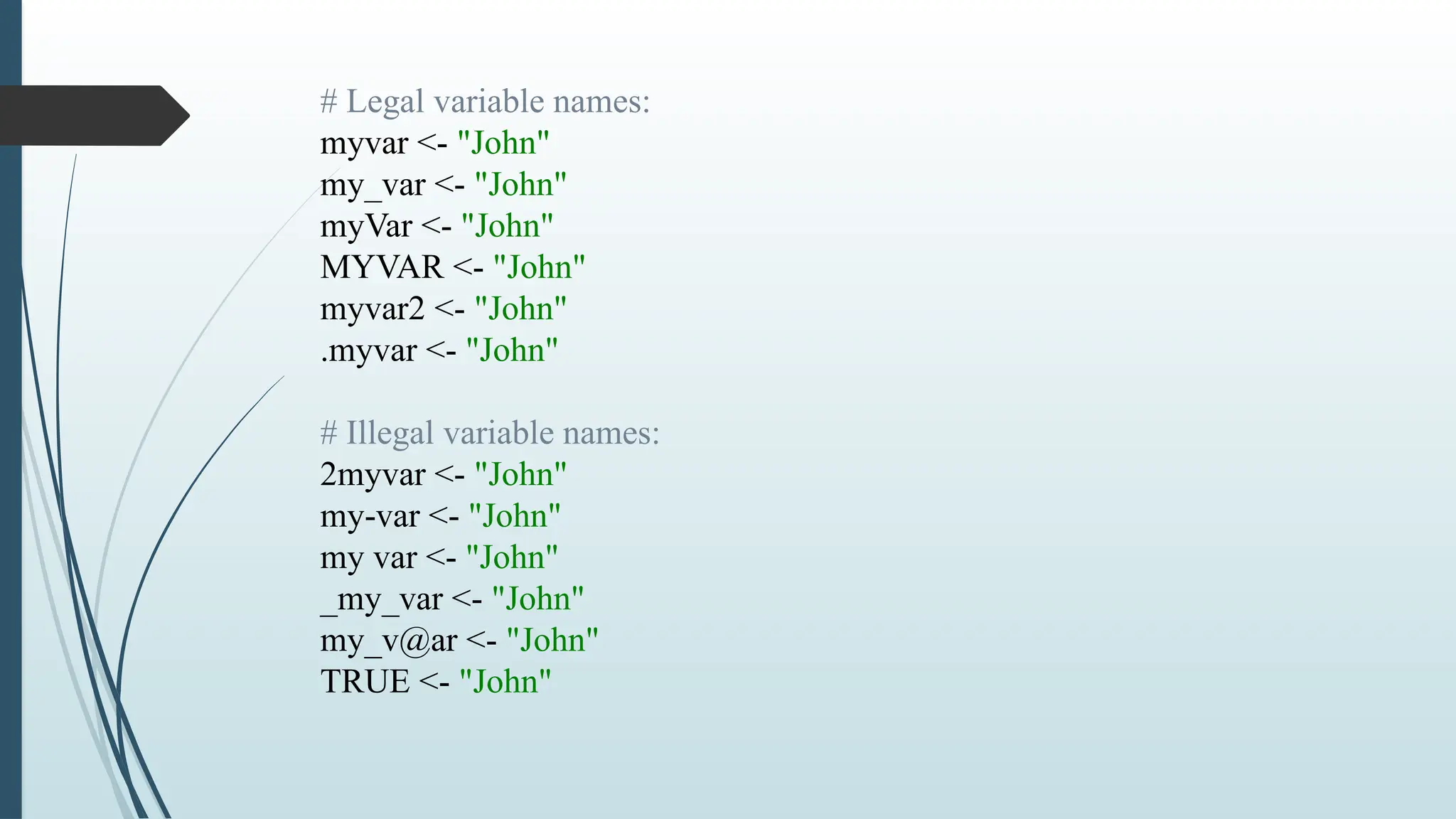 # Legal variable names:
myvar <- "John"
my_var <- "John"
myVar <- "John"
MYVAR <- "John"
myvar2 <- "John"
.myvar <- "John"
# Illegal variable names:
2myvar <- "John"
my-var <- "John"
my var <- "John"
_my_var <- "John"
my_v@ar <- "John"
TRUE <- "John"
 