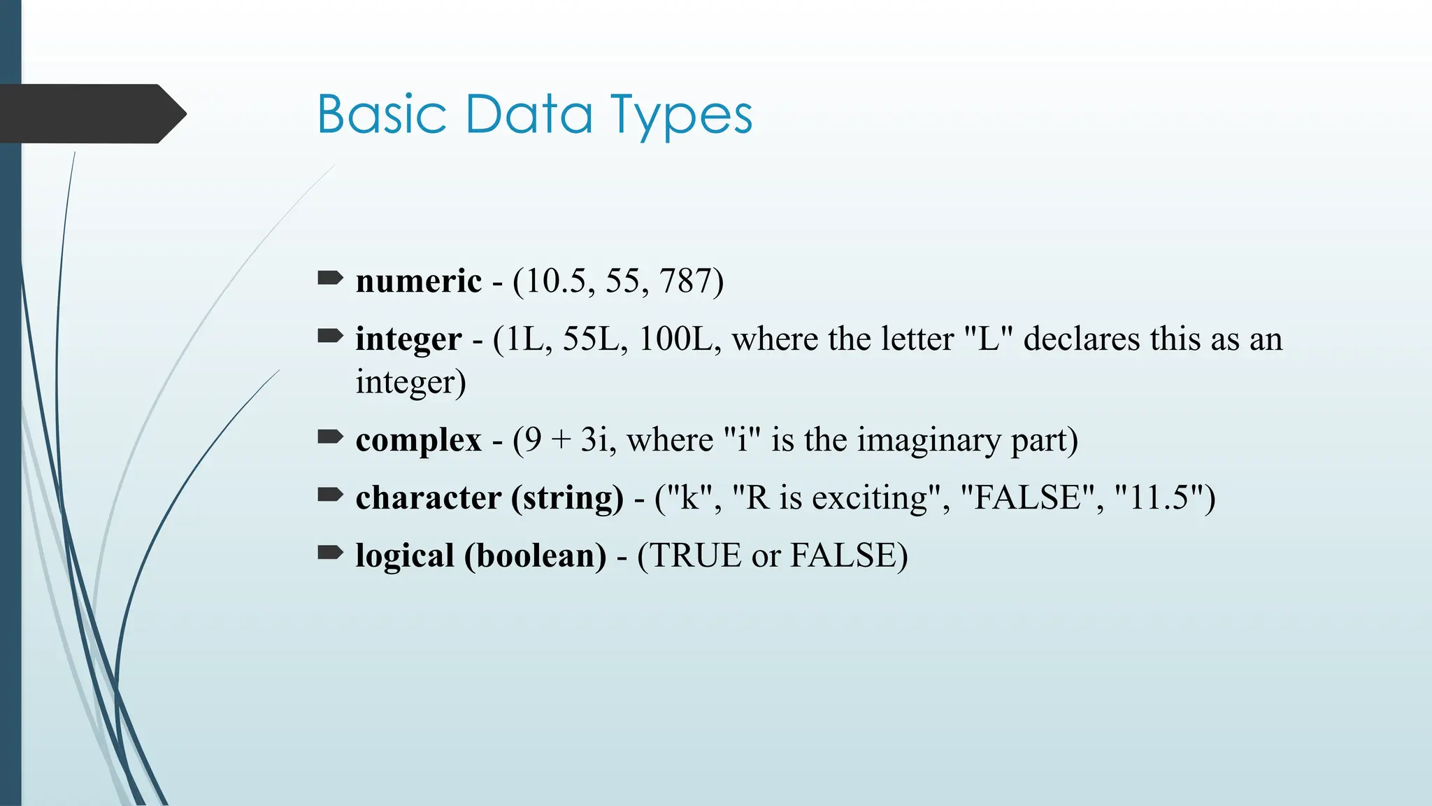 Basic Data Types
 numeric - (10.5, 55, 787)
 integer - (1L, 55L, 100L, where the letter "L" declares this as an
integer)
 complex - (9 + 3i, where "i" is the imaginary part)
 character (string) - ("k", "R is exciting", "FALSE", "11.5")
 logical (boolean) - (TRUE or FALSE)
 