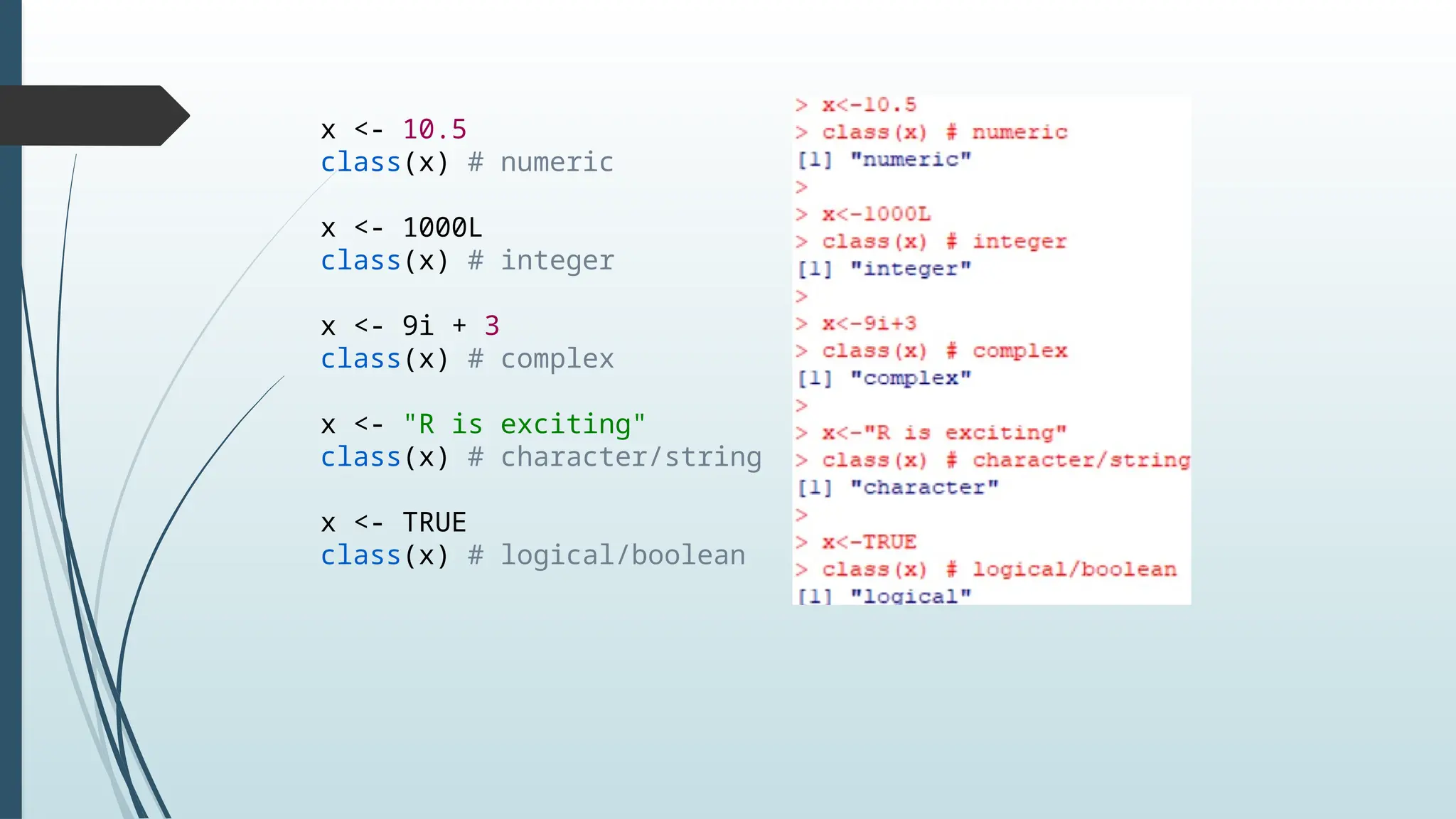 x <- 10.5
class(x) # numeric
x <- 1000L
class(x) # integer
x <- 9i + 3
class(x) # complex
x <- "R is exciting"
class(x) # character/string
x <- TRUE
class(x) # logical/boolean
 