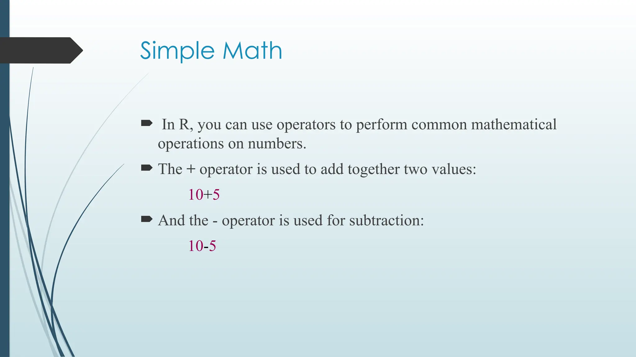 Simple Math
 In R, you can use operators to perform common mathematical
operations on numbers.
 The + operator is used to add together two values:
10+5
 And the - operator is used for subtraction:
10-5
 