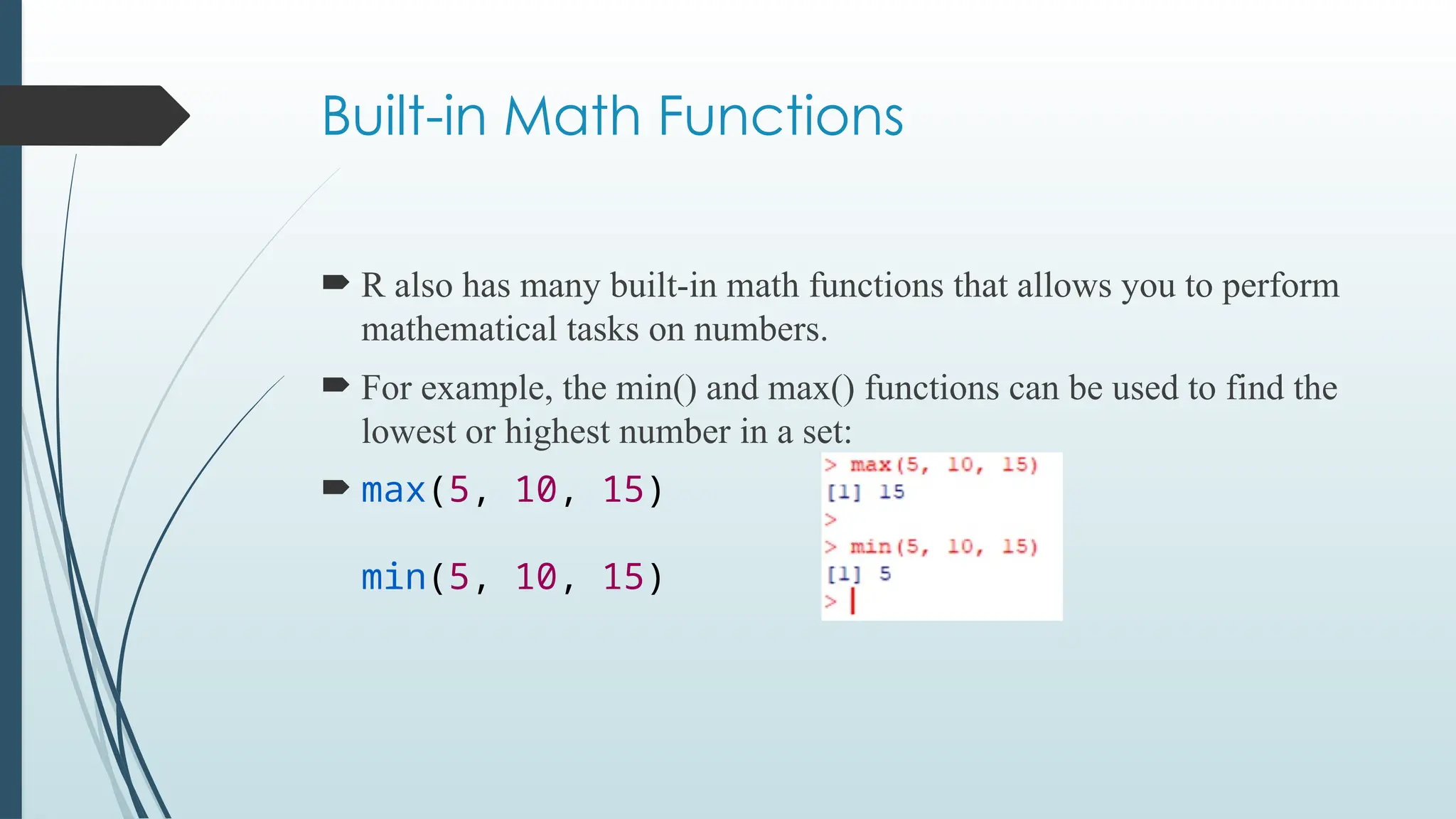 Built-in Math Functions
 R also has many built-in math functions that allows you to perform
mathematical tasks on numbers.
 For example, the min() and max() functions can be used to find the
lowest or highest number in a set:
 max(5, 10, 15)
min(5, 10, 15)
 