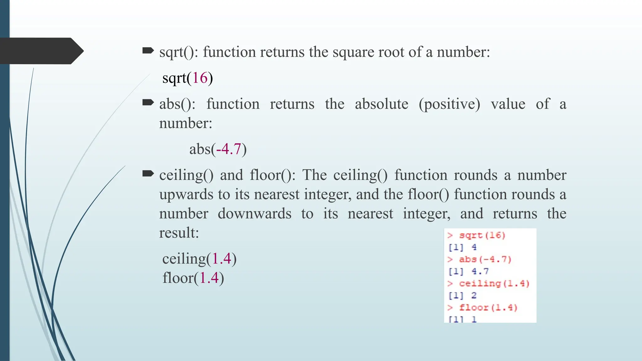  sqrt(): function returns the square root of a number:
sqrt(16)
 abs(): function returns the absolute (positive) value of a
number:
abs(-4.7)
 ceiling() and floor(): The ceiling() function rounds a number
upwards to its nearest integer, and the floor() function rounds a
number downwards to its nearest integer, and returns the
result:
ceiling(1.4)
floor(1.4)
 