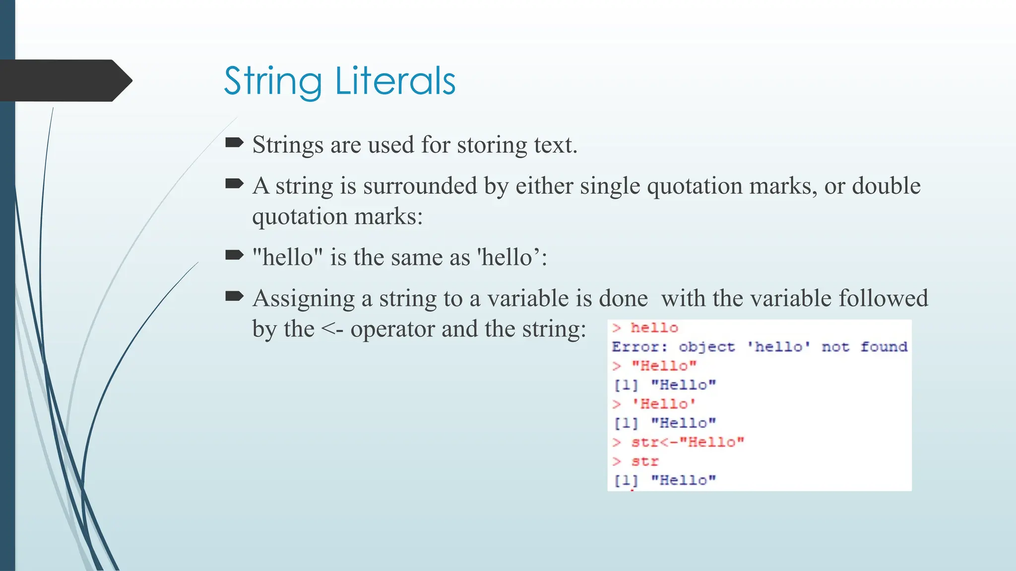 String Literals
 Strings are used for storing text.
 A string is surrounded by either single quotation marks, or double
quotation marks:
 "hello" is the same as 'hello’:
 Assigning a string to a variable is done with the variable followed
by the <- operator and the string:
 
