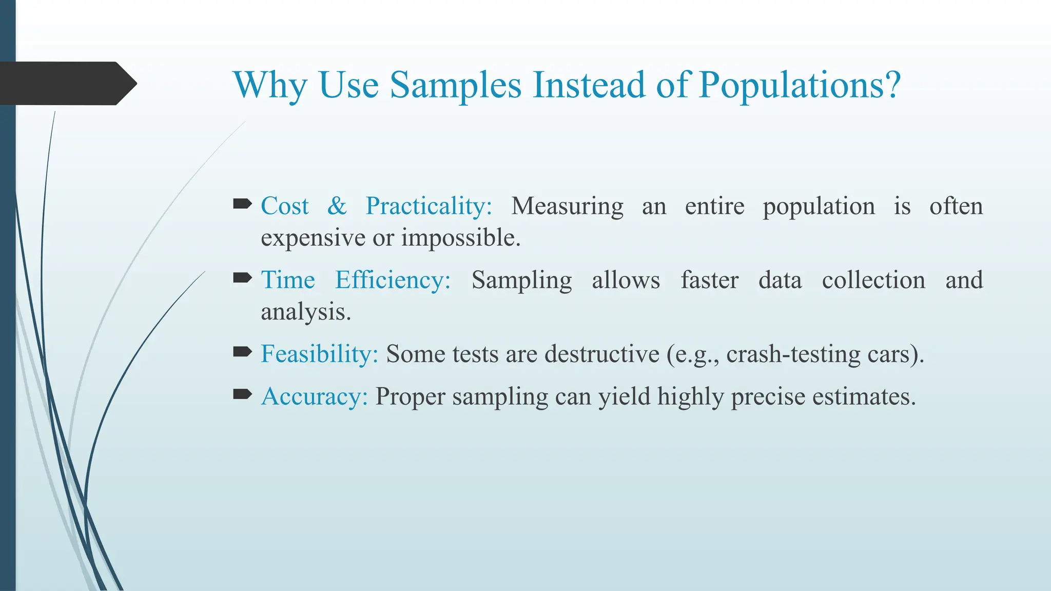 Why Use Samples Instead of Populations?
 Cost & Practicality: Measuring an entire population is often
expensive or impossible.
 Time Efficiency: Sampling allows faster data collection and
analysis.
 Feasibility: Some tests are destructive (e.g., crash-testing cars).
 Accuracy: Proper sampling can yield highly precise estimates.
 