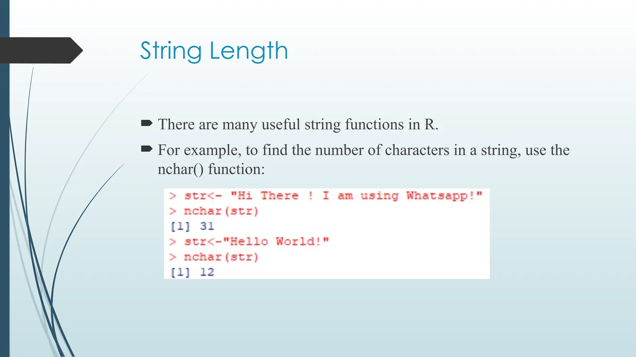 String Length
 There are many useful string functions in R.
 For example, to find the number of characters in a string, use the
nchar() function:
 