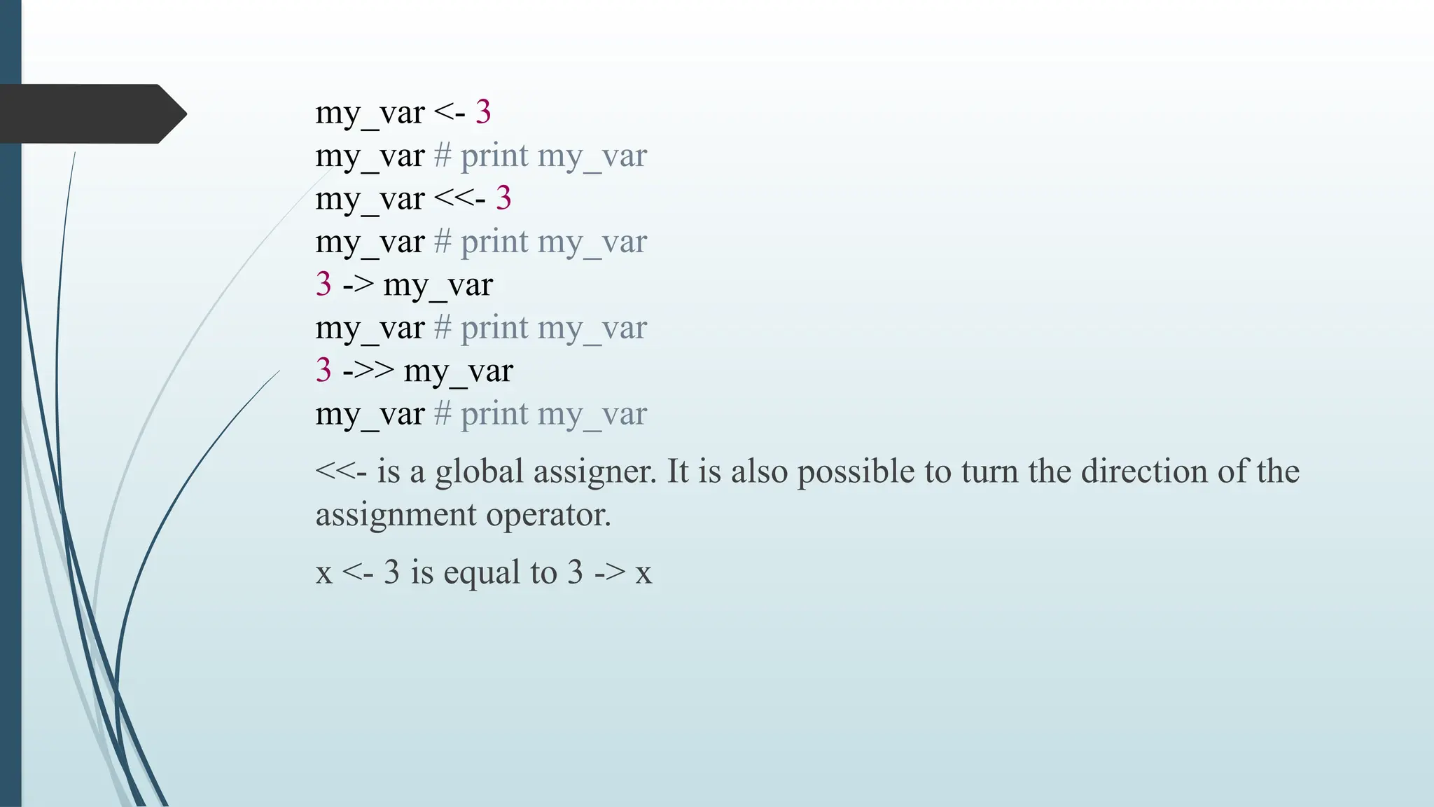 my_var <- 3
my_var # print my_var
my_var <<- 3
my_var # print my_var
3 -> my_var
my_var # print my_var
3 ->> my_var
my_var # print my_var
<<- is a global assigner. It is also possible to turn the direction of the
assignment operator.
x <- 3 is equal to 3 -> x
 