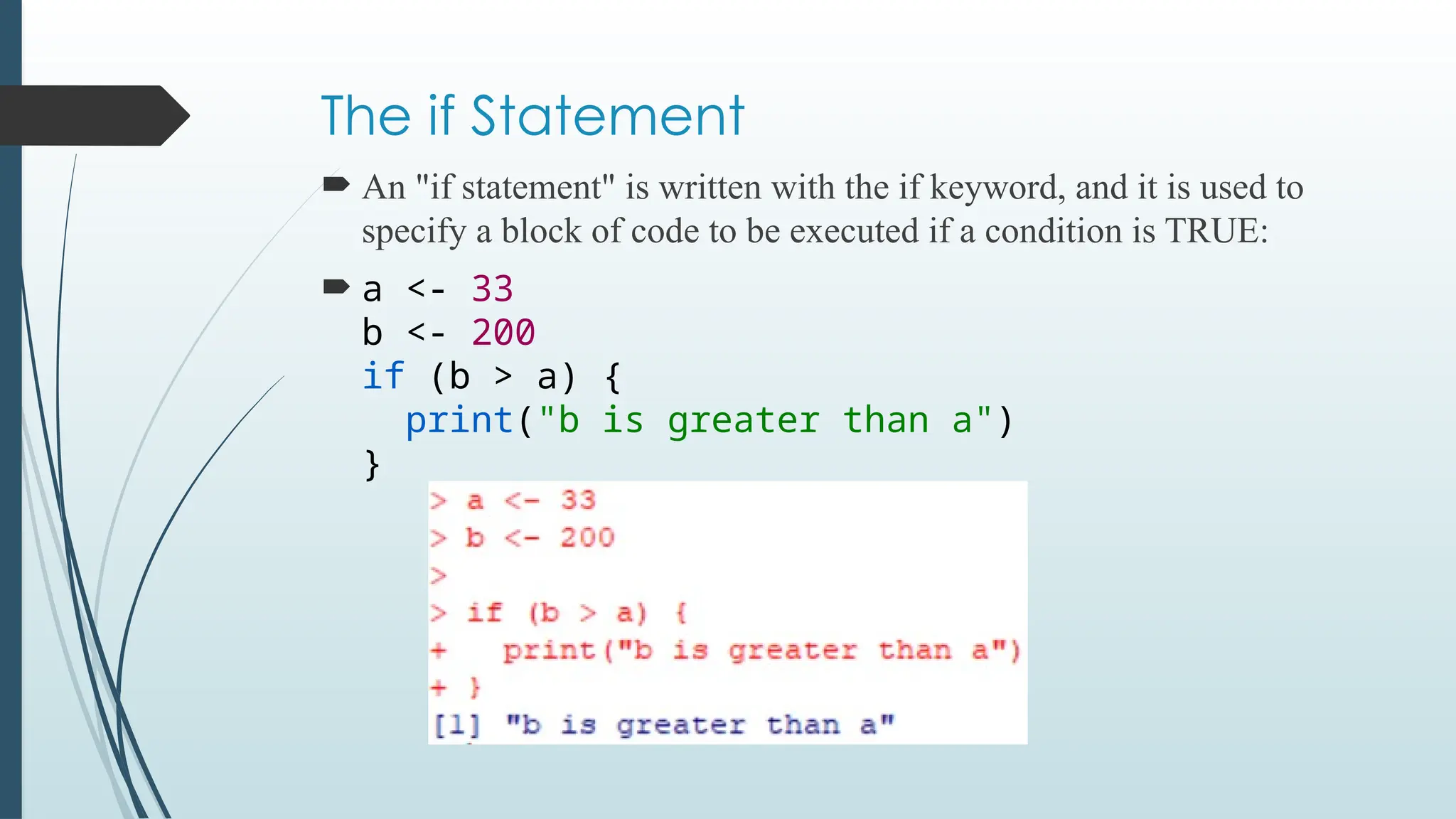 The if Statement
 An "if statement" is written with the if keyword, and it is used to
specify a block of code to be executed if a condition is TRUE:
 a <- 33
b <- 200
if (b > a) {
print("b is greater than a")
}
 