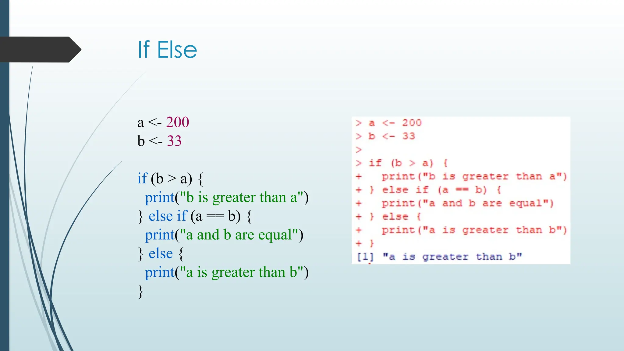 If Else
a <- 200
b <- 33
if (b > a) {
print("b is greater than a")
} else if (a == b) {
print("a and b are equal")
} else {
print("a is greater than b")
}
 