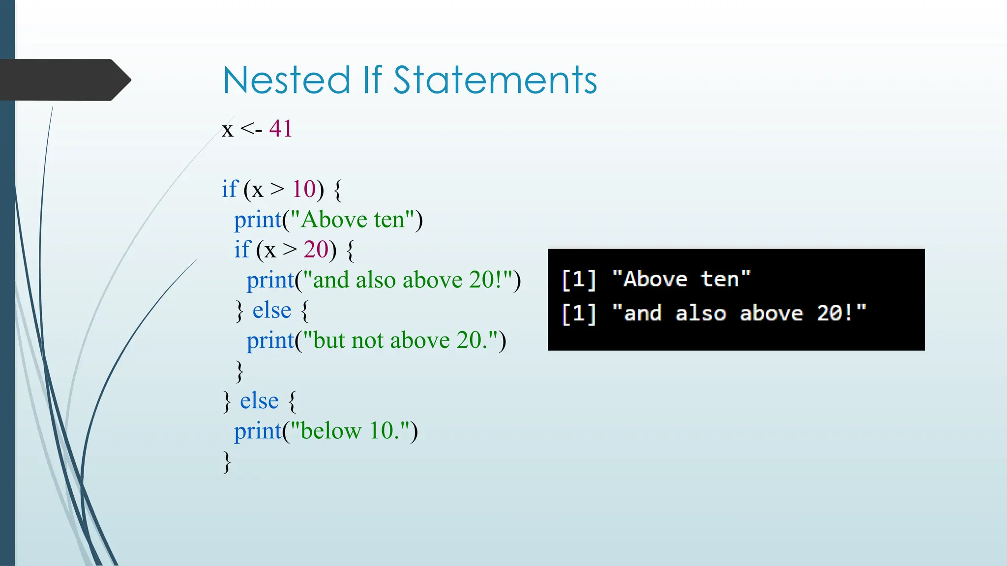 Nested If Statements
x <- 41
if (x > 10) {
print("Above ten")
if (x > 20) {
print("and also above 20!")
} else {
print("but not above 20.")
}
} else {
print("below 10.")
}
 