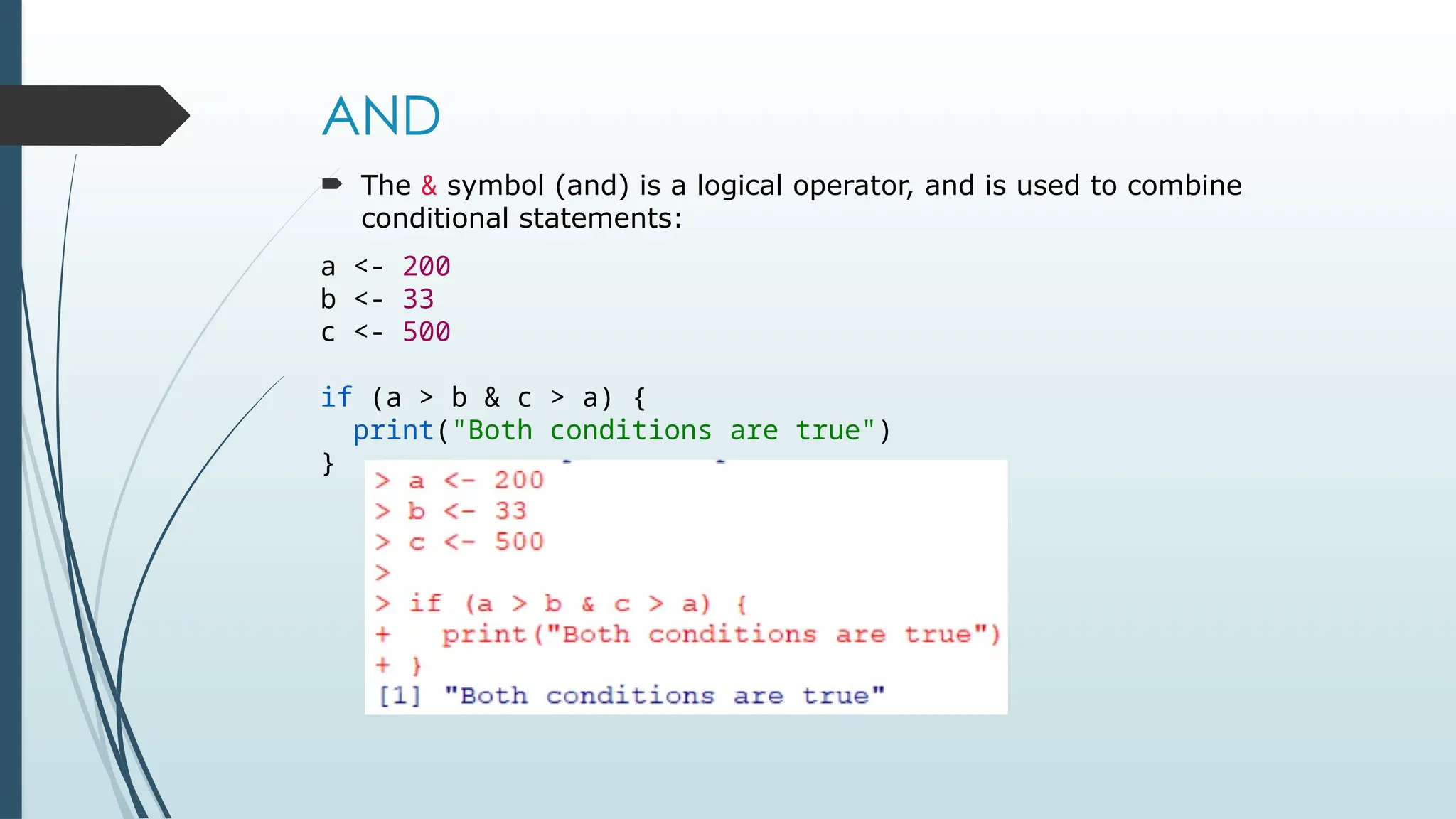 AND
 The & symbol (and) is a logical operator, and is used to combine
conditional statements:
a <- 200
b <- 33
c <- 500
if (a > b & c > a) {
print("Both conditions are true")
}
 