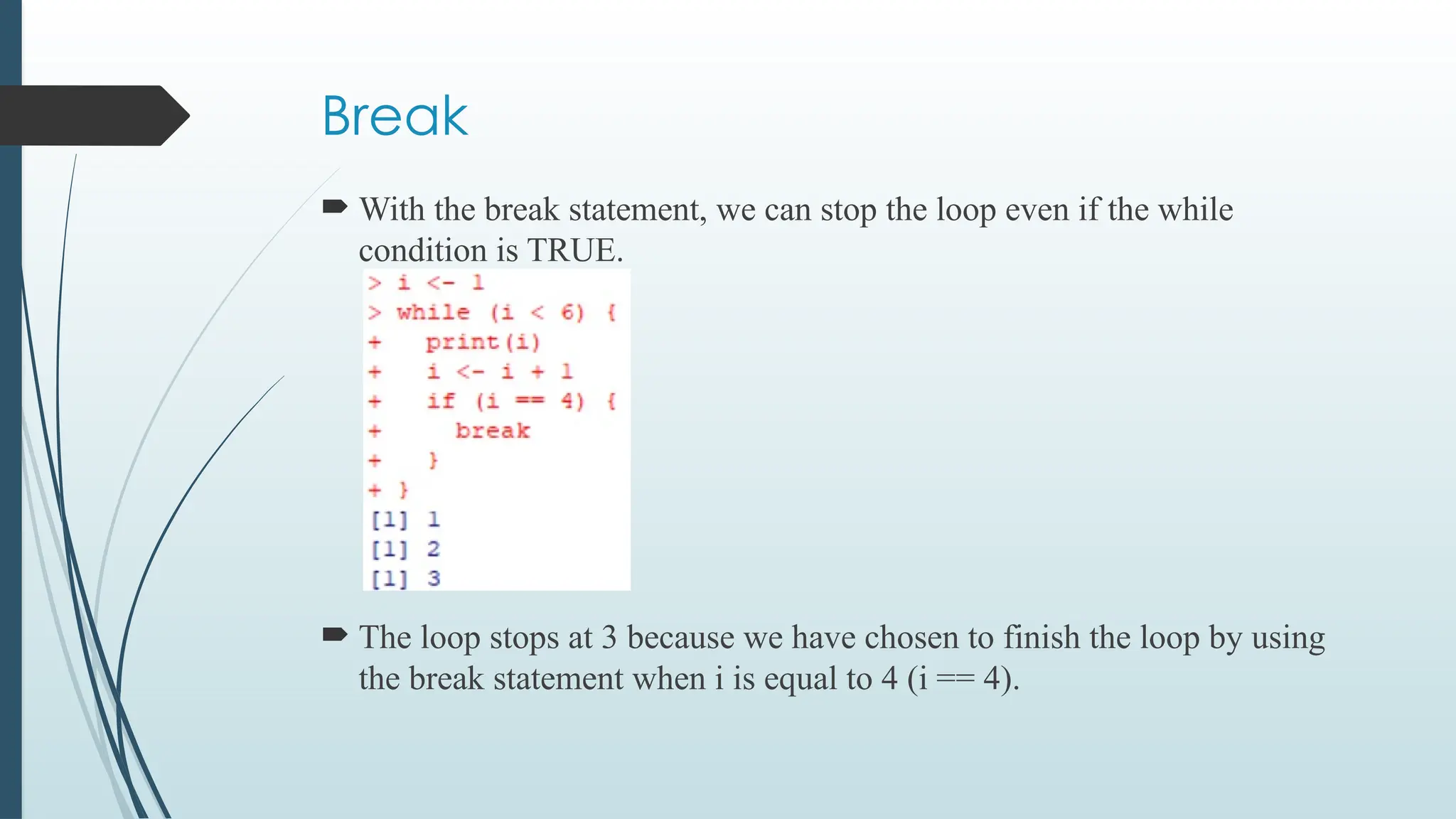 Break
 With the break statement, we can stop the loop even if the while
condition is TRUE.
 The loop stops at 3 because we have chosen to finish the loop by using
the break statement when i is equal to 4 (i == 4).
 