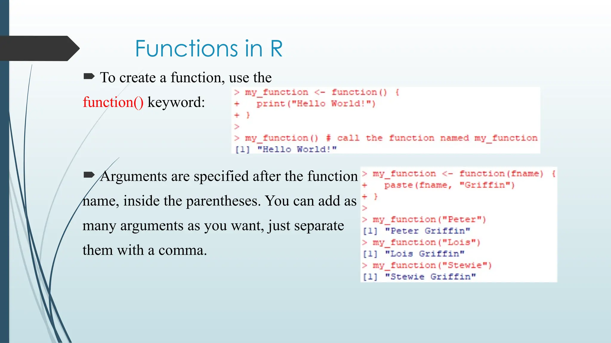 Functions in R
 To create a function, use the
function() keyword:
 Arguments are specified after the function
name, inside the parentheses. You can add as
many arguments as you want, just separate
them with a comma.
 