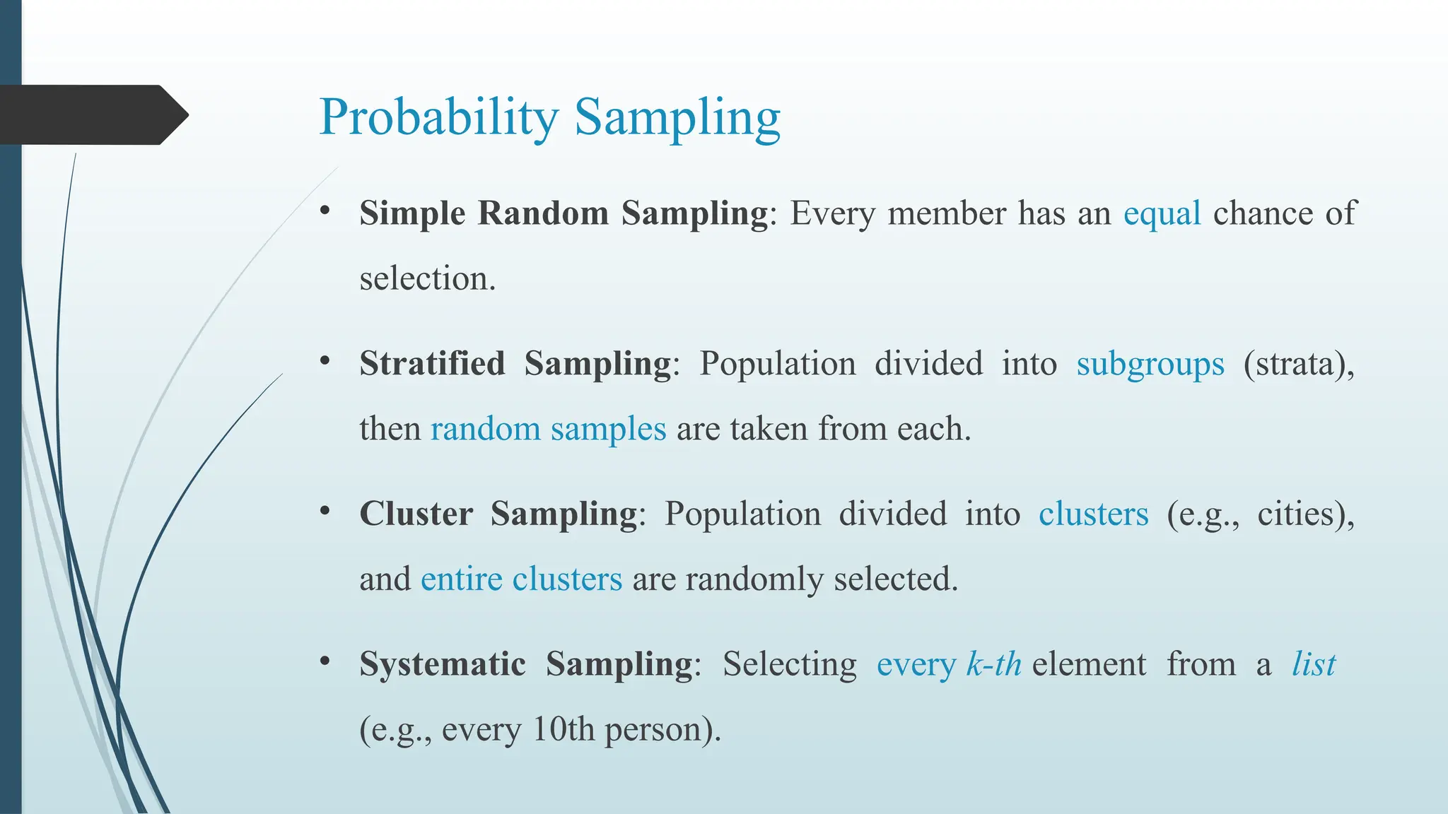 Probability Sampling
• Simple Random Sampling: Every member has an equal chance of
selection.
• Stratified Sampling: Population divided into subgroups (strata),
then random samples are taken from each.
• Cluster Sampling: Population divided into clusters (e.g., cities),
and entire clusters are randomly selected.
• Systematic Sampling: Selecting every k-th element from a list
(e.g., every 10th person).
 