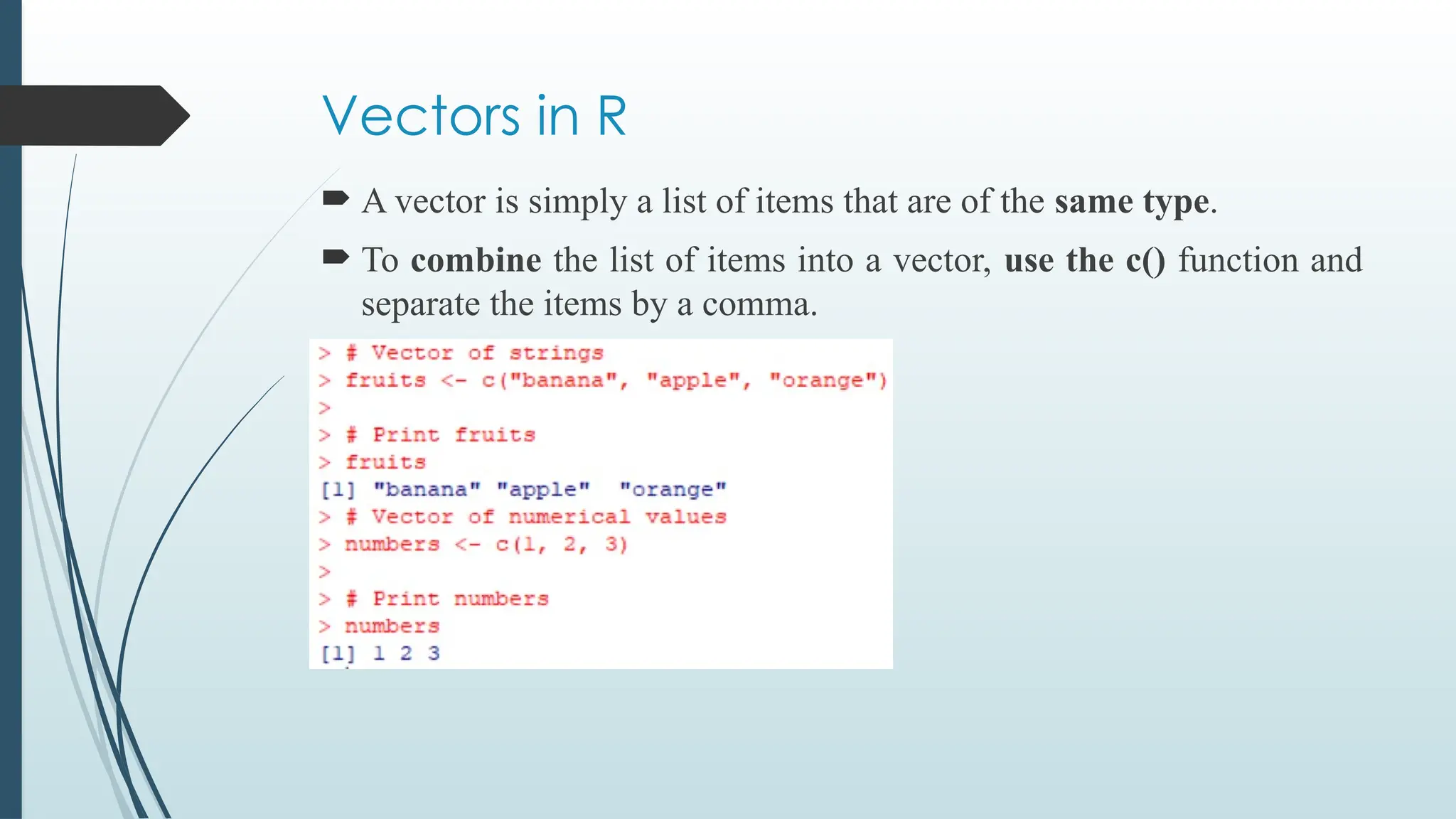 Vectors in R
 A vector is simply a list of items that are of the same type.
 To combine the list of items into a vector, use the c() function and
separate the items by a comma.
 