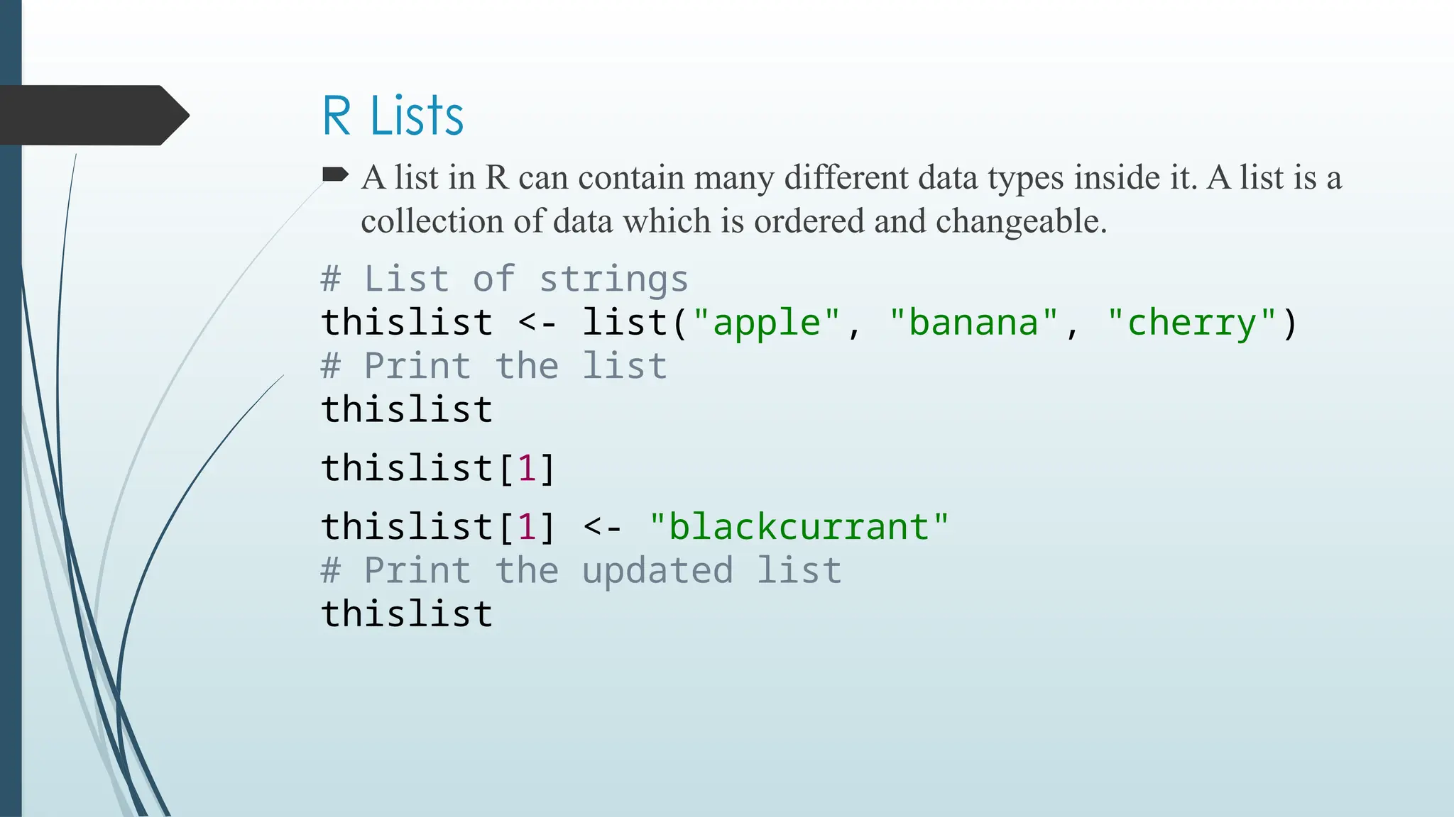 R Lists
 A list in R can contain many different data types inside it. A list is a
collection of data which is ordered and changeable.
# List of strings
thislist <- list("apple", "banana", "cherry")
# Print the list
thislist
thislist[1]
thislist[1] <- "blackcurrant"
# Print the updated list
thislist
 