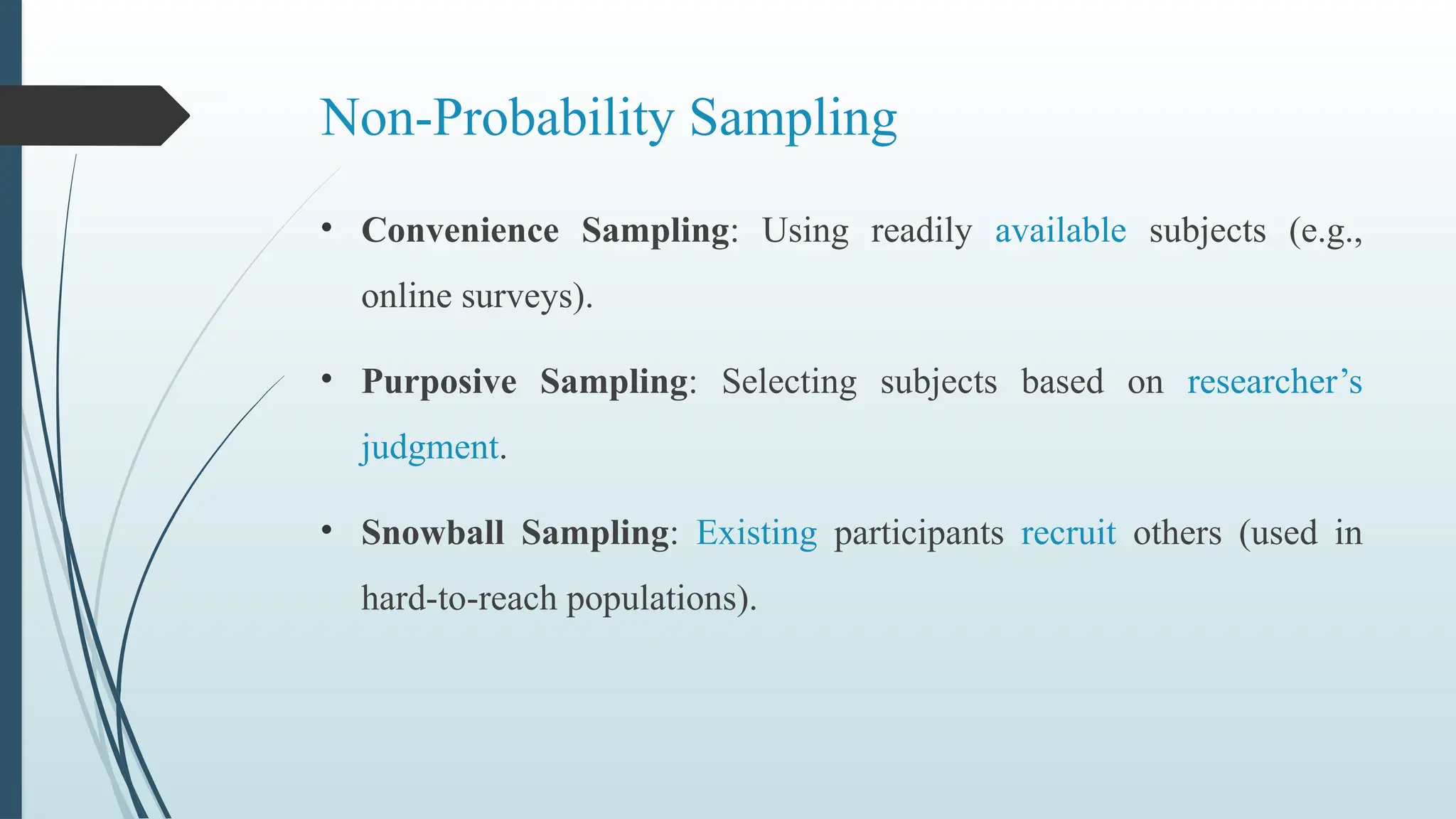 Non-Probability Sampling
• Convenience Sampling: Using readily available subjects (e.g.,
online surveys).
• Purposive Sampling: Selecting subjects based on researcher’s
judgment.
• Snowball Sampling: Existing participants recruit others (used in
hard-to-reach populations).
 