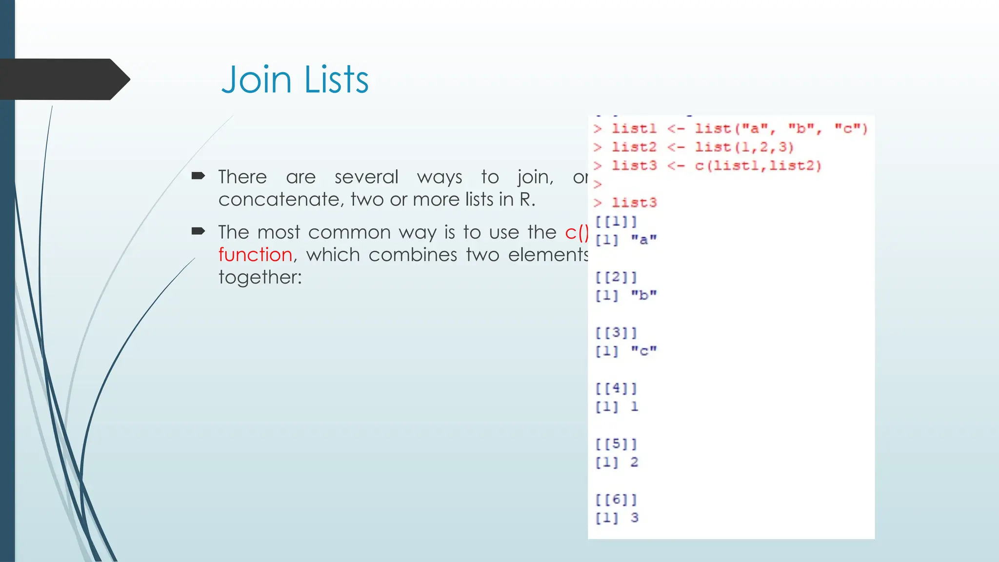 Join Lists
 There are several ways to join, or
concatenate, two or more lists in R.
 The most common way is to use the c()
function, which combines two elements
together:
 