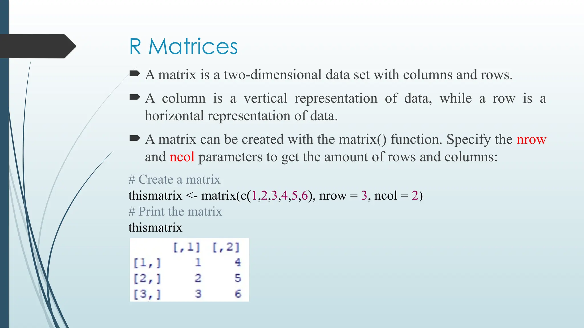 R Matrices
 A matrix is a two-dimensional data set with columns and rows.
 A column is a vertical representation of data, while a row is a
horizontal representation of data.
 A matrix can be created with the matrix() function. Specify the nrow
and ncol parameters to get the amount of rows and columns:
# Create a matrix
thismatrix <- matrix(c(1,2,3,4,5,6), nrow = 3, ncol = 2)
# Print the matrix
thismatrix
 