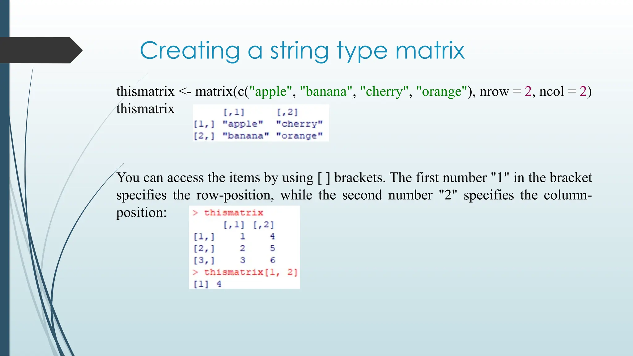 Creating a string type matrix
thismatrix <- matrix(c("apple", "banana", "cherry", "orange"), nrow = 2, ncol = 2)
thismatrix
You can access the items by using [ ] brackets. The first number "1" in the bracket
specifies the row-position, while the second number "2" specifies the column-
position:
 