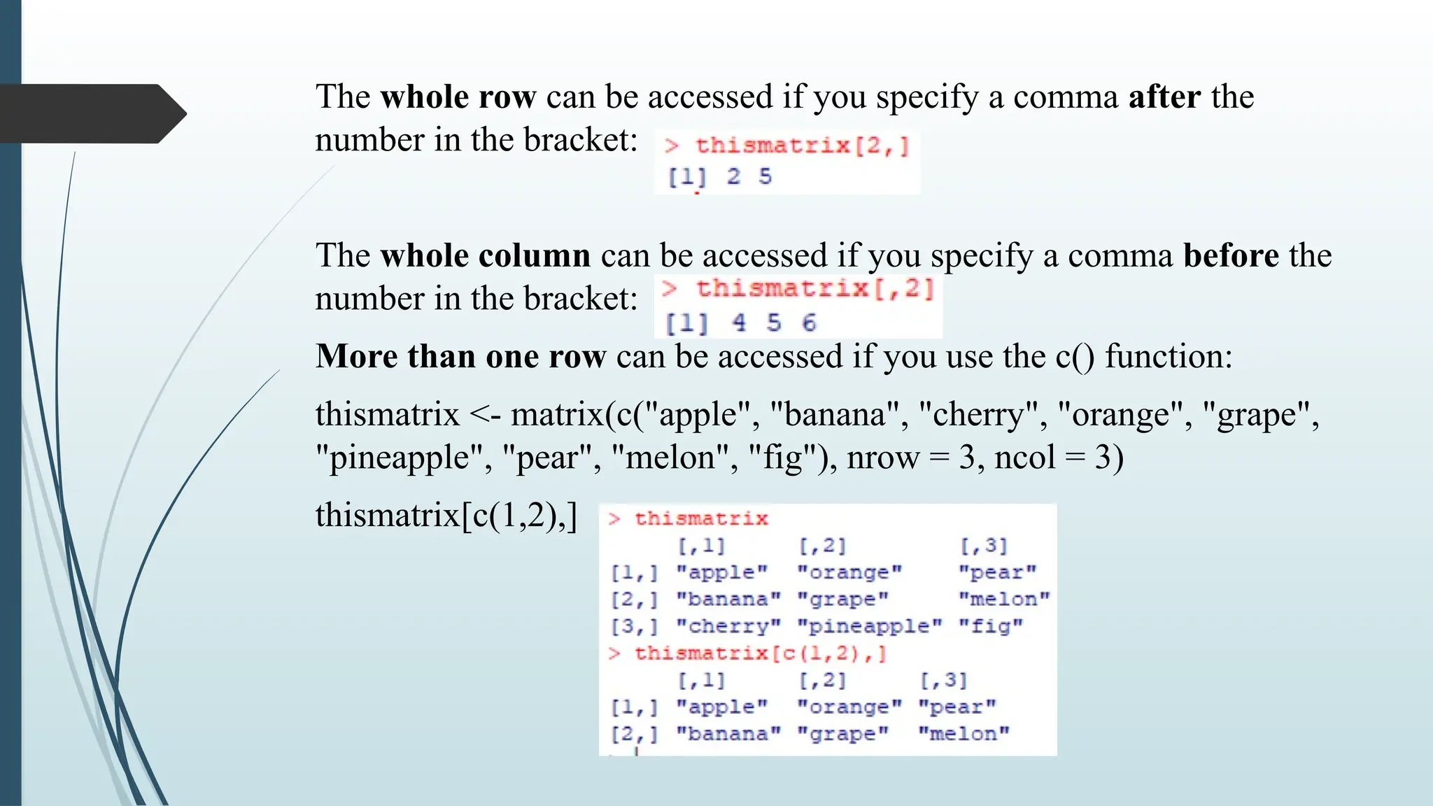 The whole row can be accessed if you specify a comma after the
number in the bracket:
The whole column can be accessed if you specify a comma before the
number in the bracket:
More than one row can be accessed if you use the c() function:
thismatrix <- matrix(c("apple", "banana", "cherry", "orange", "grape",
"pineapple", "pear", "melon", "fig"), nrow = 3, ncol = 3)
thismatrix[c(1,2),]
 