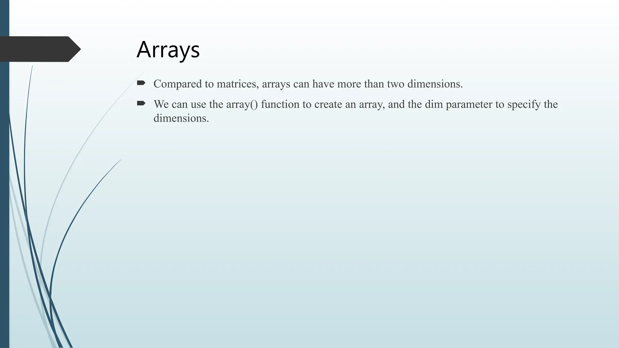 Arrays
 Compared to matrices, arrays can have more than two dimensions.
 We can use the array() function to create an array, and the dim parameter to specify the
dimensions.
 