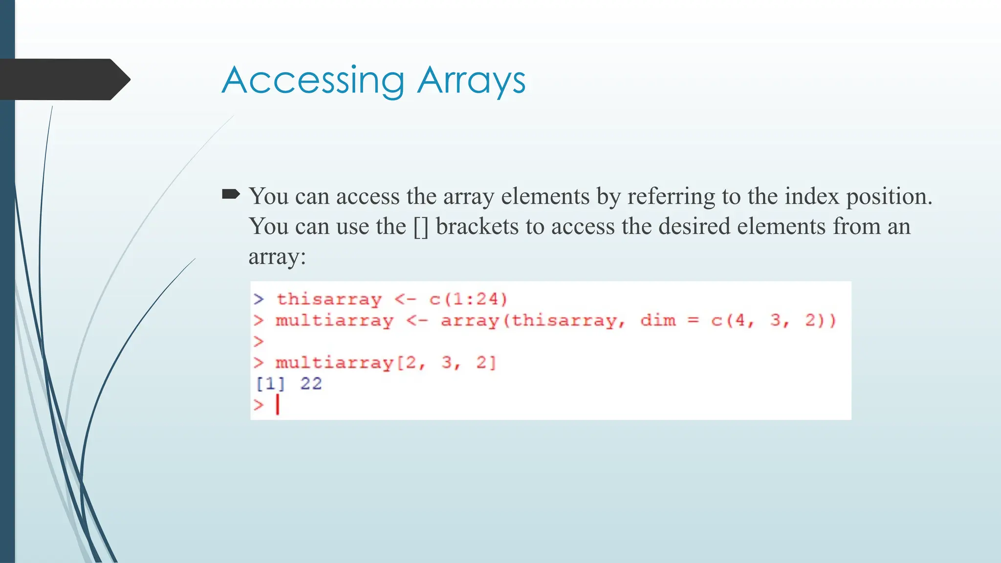 Accessing Arrays
 You can access the array elements by referring to the index position.
You can use the [] brackets to access the desired elements from an
array:
 
