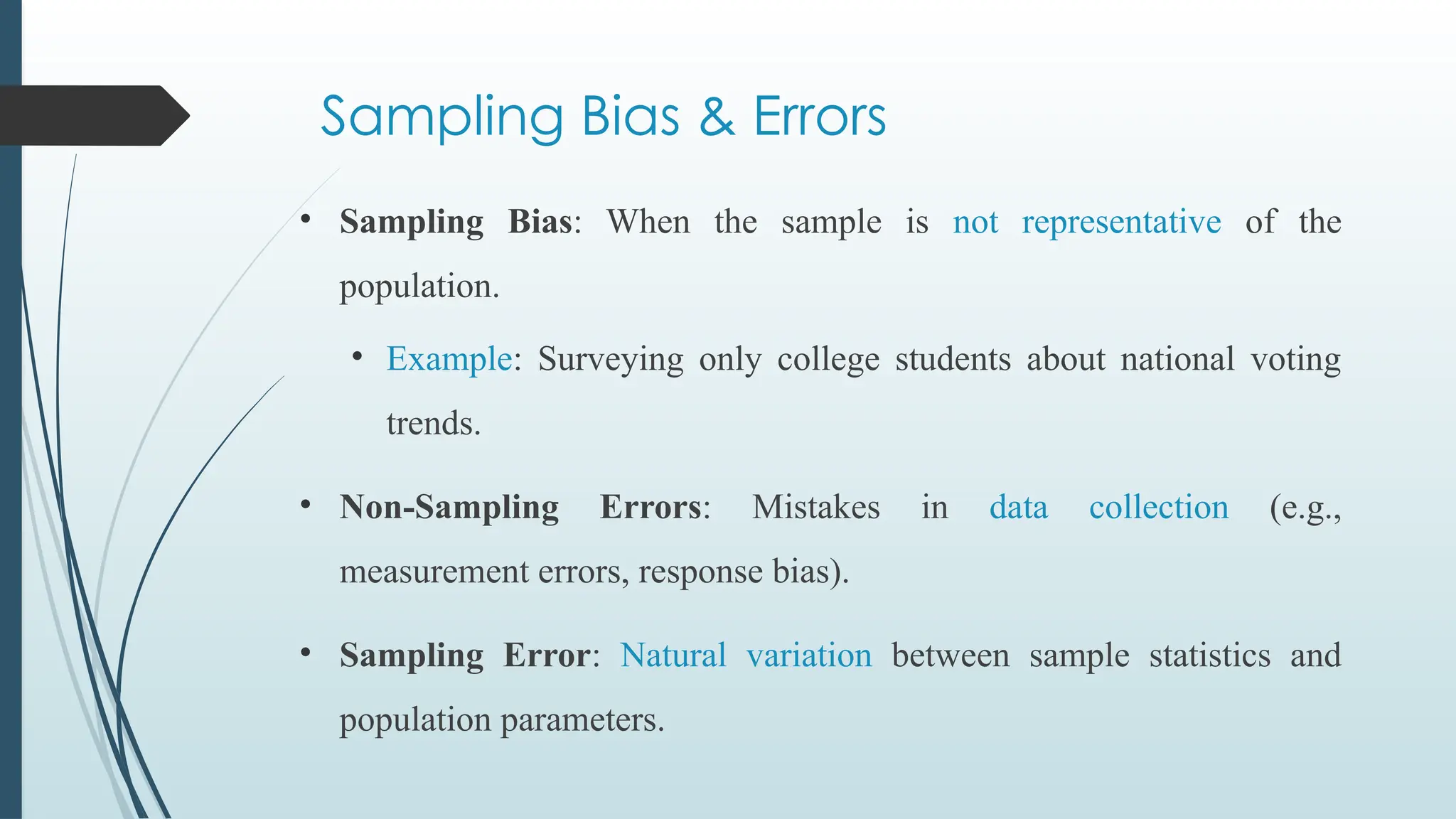 Sampling Bias & Errors
• Sampling Bias: When the sample is not representative of the
population.
• Example: Surveying only college students about national voting
trends.
• Non-Sampling Errors: Mistakes in data collection (e.g.,
measurement errors, response bias).
• Sampling Error: Natural variation between sample statistics and
population parameters.
 