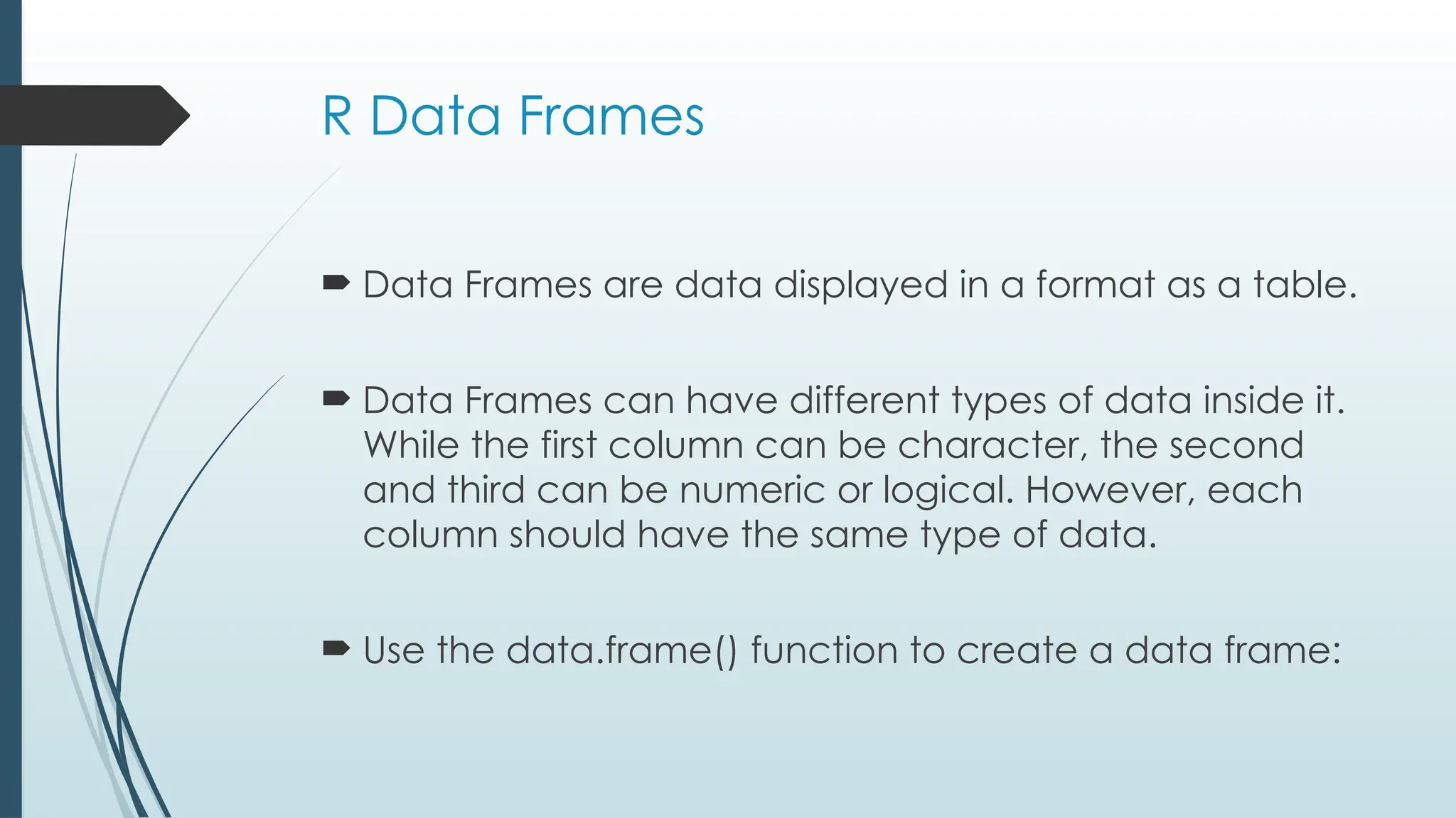 R Data Frames
 Data Frames are data displayed in a format as a table.
 Data Frames can have different types of data inside it.
While the first column can be character, the second
and third can be numeric or logical. However, each
column should have the same type of data.
 Use the data.frame() function to create a data frame:
 