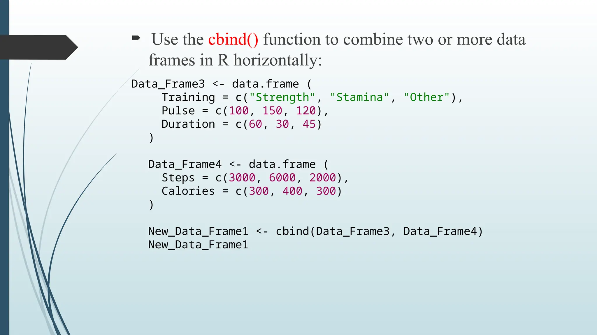  Use the cbind() function to combine two or more data
frames in R horizontally:
Data_Frame3 <- data.frame (
Training = c("Strength", "Stamina", "Other"),
Pulse = c(100, 150, 120),
Duration = c(60, 30, 45)
)
Data_Frame4 <- data.frame (
Steps = c(3000, 6000, 2000),
Calories = c(300, 400, 300)
)
New_Data_Frame1 <- cbind(Data_Frame3, Data_Frame4)
New_Data_Frame1
 