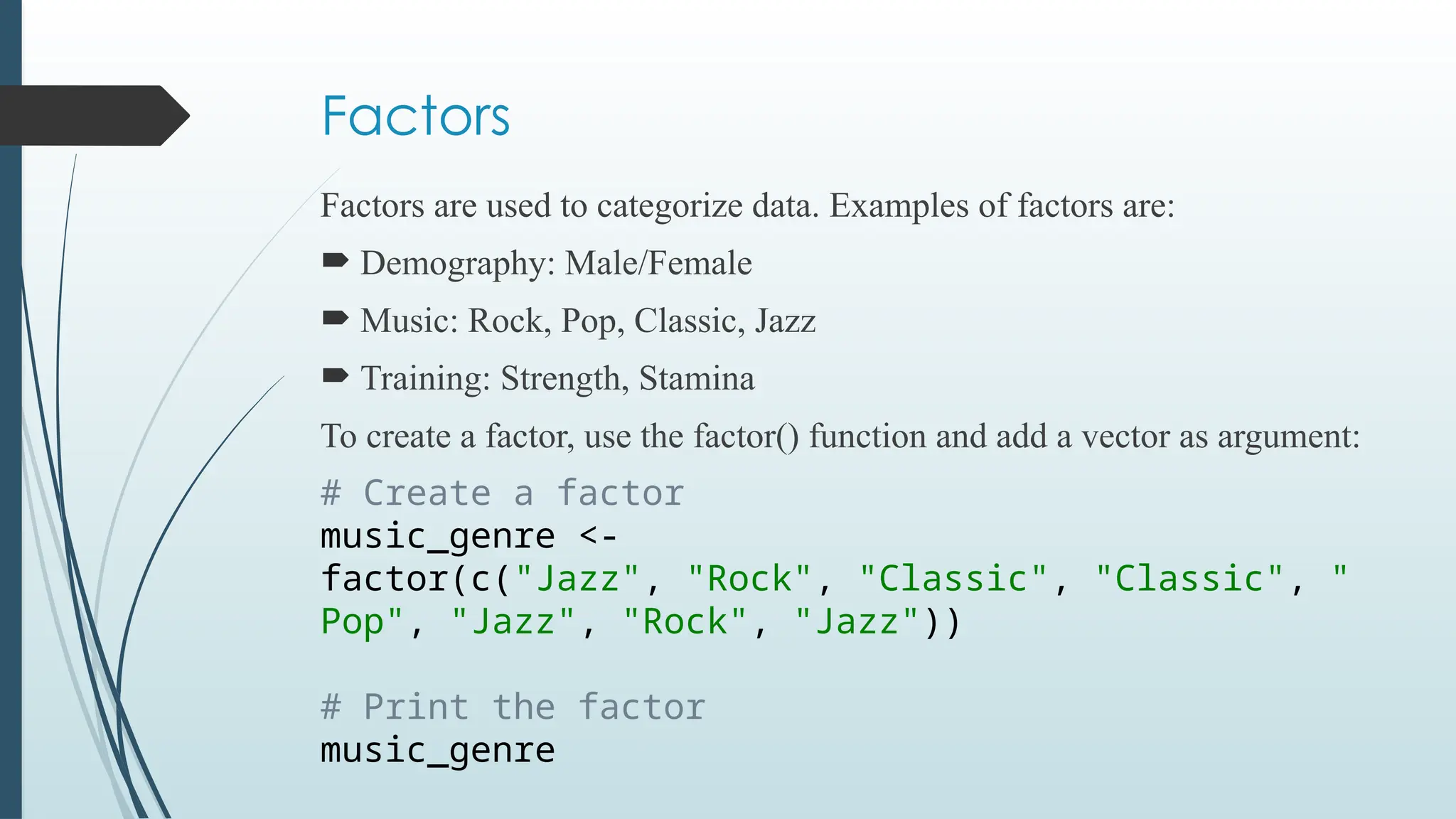 Factors
Factors are used to categorize data. Examples of factors are:
 Demography: Male/Female
 Music: Rock, Pop, Classic, Jazz
 Training: Strength, Stamina
To create a factor, use the factor() function and add a vector as argument:
# Create a factor
music_genre <-
factor(c("Jazz", "Rock", "Classic", "Classic", "
Pop", "Jazz", "Rock", "Jazz"))
# Print the factor
music_genre
 