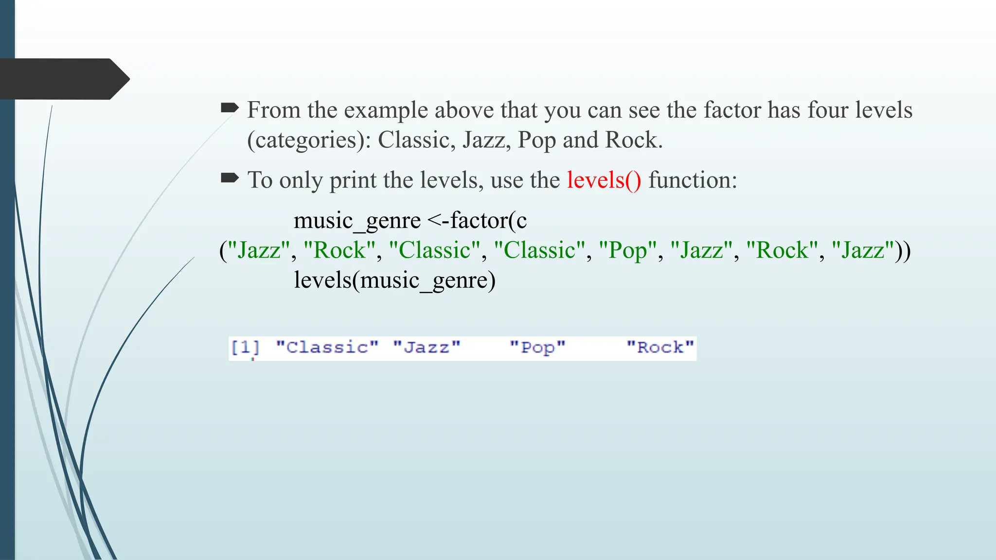  From the example above that you can see the factor has four levels
(categories): Classic, Jazz, Pop and Rock.
 To only print the levels, use the levels() function:
music_genre <-factor(c
("Jazz", "Rock", "Classic", "Classic", "Pop", "Jazz", "Rock", "Jazz"))
levels(music_genre)
 