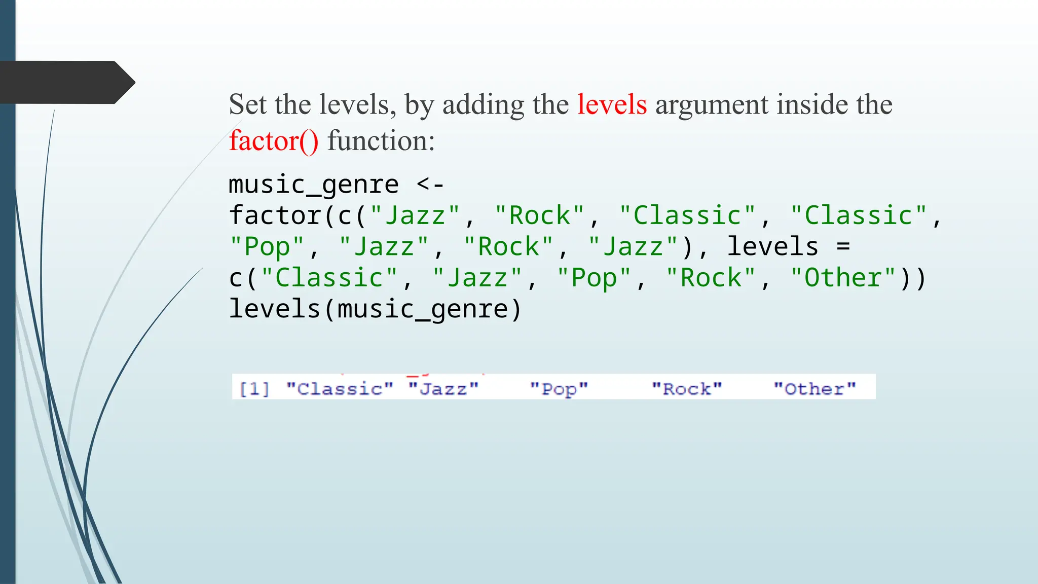 Set the levels, by adding the levels argument inside the
factor() function:
music_genre <-
factor(c("Jazz", "Rock", "Classic", "Classic",
"Pop", "Jazz", "Rock", "Jazz"), levels =
c("Classic", "Jazz", "Pop", "Rock", "Other"))
levels(music_genre)
 