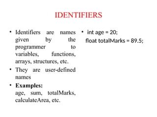 IDENTIFIERS
• Identifiers are names
given by the
programmer to
variables, functions,
arrays, structures, etc.
• They are user-defined
names
• Examples:
age, sum, totalMarks,
calculateArea, etc.
• int age = 20;
float totalMarks = 89.5;
 
