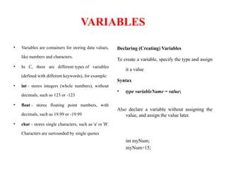 VARIABLES
• Variables are containers for storing data values,
like numbers and characters.
• In C, there are different types of variables
(defined with different keywords), for example:
• int - stores integers (whole numbers), without
decimals, such as 123 or -123
• float - stores floating point numbers, with
decimals, such as 19.99 or -19.99
• char - stores single characters, such as 'a' or 'B'.
Characters are surrounded by single quotes
Declaring (Creating) Variables
To create a variable, specify the type and assign
it a value
Syntax
• type variableName = value;
Also declare a variable without assigning the
value, and assign the value later.
int myNum;
myNum=15;
 